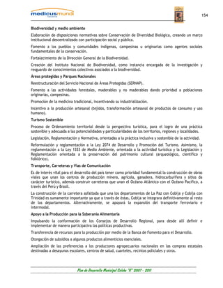 154


Biodiversidad y medio ambiente
Elaboración de disposiciones normativas sobre Conservación de Diversidad Biológica, creando un marco
institucional descentralizado con participación social y pública.
Fomento a los pueblos y comunidades indígenas, campesinas u originarias como agentes sociales
fundamentales de la conservación.
Fortalecimiento de la Dirección General de la Biodiversidad.
Creación del Instituto Nacional de Biodiversidad, como instancia encargada de la investigación y
resguardo de conocimientos colectivos asociados a la biodiversidad.
Áreas protegidas y Parques Nacionales
Reestructuración del Servicio Nacional de Áreas Protegidas (SERNAP).
Fomento a las actividades forestales, maderables y no maderables dando prioridad a poblaciones
originarias, campesinas.
Promoción de la medicina tradicional, incentivando su industrialización.
Incentivo a la producción artesanal (tejidos, transformación artesanal de productos de consumo y uso
humano).
Turismo Sostenible
Proceso de Ordenamiento territorial desde la perspectiva turística, para el logro de una práctica
sostenible y adecuada a las potencialidades y particularidades de los territorios, regiones y localidades.
Legislación, Reglamentación y Normativa, orientadas a la práctica inclusiva y sostenible de la actividad.
Reformulación y reglamentación a la Ley 2074 de Desarrollo y Promoción del Turismo. Asimismo, la
reglamentación a la Ley 1333 de Medio Ambiente, orientada a la actividad turística y la Legislación y
Reglamentación orientada a la preservación del patrimonio cultural (arqueológico, científico y
folklórico).
Transporte, Carreteras y Vías de Comunicación
Es de interés vital para el desarrollo del país tener como prioridad fundamental la construcción de obras
viales que unan los centros de producción minera, agrícola, ganadera, hidrocarburífera y sitios da
carácter turístico, además construir carreteras que unan el Océano Atlántico con el Océano Pacífico, a
través del Perú y Brasil.
La construcción de la carretera asfaltada que una los departamentos de La Paz con Cobija y Cobija con
Trinidad es sumamente importante ya que a través de éstas, Cobija se integrara definitivamente al resto
de los departamentos. Alternativamente, se apoyará la expansión del transporte ferroviario e
intermodal.
Apoyo a la Producción para la Soberanía Alimentaría
Impulsando la conformación de los Consejos de Desarrollo Regional, para desde allí definir e
implementar de manera participativa las políticas productivas.
Transferencia de recursos para la producción por medio de la Banca de Fomento para el Desarrollo.
Otorgación de subsidios a algunos productos alimenticios esenciales.
Ampliación de las preferencias a los productores agropecuarios nacionales en las compras estatales
destinadas a desayunos escolares, centros de salud, cuarteles, recintos policiales y otros.



                            Plan de Desarrollo Municipal Colcha “K” 2007 - 2011
 