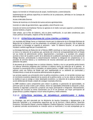 155


Apoyo a la inversión en infraestructura de acopio, transformación y comercialización.
Implementación de políticas específicas en beneficio de los productores, definidas en los Consejos de
Desarrollo Regional.
Acceso A Mercados Externos
Sistema de incentivos a la formación de nuevos sectores agroindustriales.
Inversión en redes de gas domiciliario, agua potable y electrificación rural.
Creación de Centros de Enseñanza Técnica no agrícola en el medio rural para capacitar y promocionar a
jóvenes hombres y mujeres.
Cabe señalar, que el Plan de Gobierno, esta en plena modificación, lo cual debe considerarse, para
trazar políticas municipales, respecto al Plan de Gobierno.

7.2.1.2      ESTRATEGIA BOLIVIANA DE LUCHA CONTRA LA POBREZA
Los resultados del Diálogo fueron un importante insumo para la elaboración de la Estrategia Boliviana de
Reducción de la Pobreza la cual fue presentada a la sociedad civil para su discusión. Con el objeto de
perfeccionar la Estrategia se organizó el seminario - taller "El Gobierno Escucha", el cual permitió
introducir cambios sugeridos por la sociedad civil.
La Estrategia Boliviana de Reducción de la Pobreza (EBRP) constituye un marco para alinear las políticas
en torno a la reducción de la pobreza que, partiendo del criterio de corresponsabilidad entre el Estado
(en sus niveles de administración central, departamental y municipal) y la sociedad civil, propone
acciones a favor de los pobres a partir de la demanda de la población expresada en las conclusiones del
Diálogo Nacional, profundizando la descentralización mediante la delegación de competencias en la
provisión de servicios básicos y la transferencia de recursos adicionales que permitirán atender a la
población más pobre.
El documento de la Estrategia tiene un carácter dinámico, flexible y vivo lo cual permite perfeccionarla
y/o adecuar diferentes programas para contribuir al objetivo central de reducción de la pobreza. Al
reconocer la concertación entre la sociedad y el sistema político, la EBRP busca fijar la lucha contra la
pobreza como una Política de Estado que será implementada en un ambiente de continuidad y
fortalecimiento a través de las sucesivas administraciones de gobierno.
Las acciones suponen una articulación entre la política económica y social, en tal sentido reconoce que
el crecimiento económico depende de los avances de la política social, y a la vez, éstos se refuerzan en
la medida en que se consiga un mejor desempeño económico. La reducción de la pobreza requiere una
acción deliberada del Estado a objeto de conseguir resultados efectivos.
La EBRP establece cuatro componentes para reducir la pobreza: la generación de oportunidades, en
particular para las áreas rurales y peri urbanas, elevar las capacidades enfatizando la educación y salud,
aumentar la seguridad y protección y propiciar una mayor participación e integración. Adicionalmente,
contempla tres acciones en temas transversales con el fin de promover una mayor participación de
grupos étnicos y pueblos indígenas e incluir temas de género y medio ambiente.

7.2.1.3     ESTRATEGIA NACIONAL DE DESARROLLO AGROPECUARIO Y RURAL
          (ENDAR)
La Estrategia, que será ejecutada por los Ministerios de Asuntos Campesinos y Agropecuarios y de
Desarrollo Sostenible y en componentes específicos por los de Servicios y Obras públicas, Desarrollo
Económico, Participación Popular y Asuntos Indígenas y Pueblos Originarios, reconoce que la lucha contra
la pobreza centrada exclusivamente en inversión social es insuficiente si no está acompañada por la


                             Plan de Desarrollo Municipal Colcha “K” 2007 - 2011
 