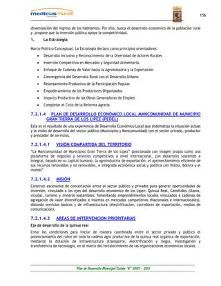 156


dinamización del ingreso de los habitantes. Por ello, busca el desarrollo económico de la población rural
y propone que la inversión pública apoye la competitividad.
1.       La Estrategia

Marco Político-Conceptual. La Estrategia declara como principios orientadores:
     •   Desarrollo Inclusivo y Reconocimiento de la Diversidad de Actores Rurales
     •   Inserción Competitiva en Mercados y Seguridad Alimentaría.
     •   Enfoque de Cadenas de Valor hacia la Agroindustria y la Exportación
     •   Convergencia del Desarrollo Rural con el Desarrollo Urbano
     •   Relanzamiento Productivo de la Participación Popular
     •   Empoderamiento de los Productores Organizados
     •   Impacto Productivo de las Obras Generadoras de Empleo.
     •   Completar el Ciclo de la Reforma Agraria.

7.2.1.4     PLAN DE DESARROLLO ECONÓMICO LOCAL MANCOMUNIDAD DE MUNICIPIO
          GRAN TIERRA DE LOS LIPEZ (PEDEL)
Esta es el resultado de una experiencia de Desarrollo Económico Local que sistematiza la situación actual
y la visión de desarrollo del sector público (Municipios y Mancomunidad) con el sector privado, productor
y prestador de servicios.

7.2.1.4.1       VISIÓN COMPARTIDA DEL TERRITORIO
“La Mancomunidad de Municipios Gran Tierra de los Lípez” posicionada con imagen propia como una
plataforma de negocios y servicios competitivos a nivel internacional, con desarrollo sostenido e
integral, basado en su capital humano, la agroindustria de exportación, el aprovechamiento eficiente de
sus recursos renovables y no renovables, e integrada económica social y política con Potosí, Bolivia y el
mundo”

7.2.1.4.2       MISIÓN
Construir escenarios de concertación entre el sector público y privados para generar oportunidades de
inversión, vinculado a los ejes del desarrollo económico de los Lípez: Quinua Real, Camélidos (Llama,
vicuña), turismo y minería sostenibles; fomentando emprendimientos locales vinculados a cadenas de
agregación de valor diversificados e insertos en mercados competitivos (Nacionales e internacionales),
dotando servicios básicos y de infraestructura (electrificación, corredores de exportación, medios de
comunicación).

7.2.1.4.3       AREAS DE INTERVENCION PRIORITARIAS
Eje de desarrollo de la quinua real
Crear las condiciones para iniciar de manera coordinada entre el sector privado y público el
potenciamiento del rubro en toda la cadena agro productiva de la quinua real orgánica de exportación,
mediante la dotación de infraestructura (transporte, electrificación y riego), investigación y
transferencia de tecnología, en el marco del fortalecimiento de las organizaciones económicas locales




                             Plan de Desarrollo Municipal Colcha “K” 2007 - 2011
 