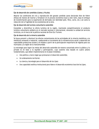 157


Eje de desarrollo de camélidos (Llama y Vicuña)
Mejorar las condiciones de cría y reproducción del ganado camélido (zona declarada libre de fiebre
aftosa) de manera de insertar y fortalecer en el proceso económico local a este rubro, bajo el enfoque
de transformación para la exportación de derivados con identidad (piel, fibra, carne, etc.) así como la
reducción de la fragilidad de los ecosistemas de la zona.
Eje de desarrollo del turismo comunitario sostenible
Consolidar y diversificar la oferta turística de la región, insertando competitivamente el producto
turístico comunitario solidario en el mercado nacional e internacional, elevando la calidad de servicios
turísticos, en el marco de la política nacional de Etno Eco Turismo.
Eje de desarrollo de la minería sostenible
Se busca prevenir y disminuir los efectos contaminantes de las actividades de la minería (metálicos y no
metálicos) artesanal e industrial, coadyuvando al incremento de la infraestructura social y desarrollo de
capacidades productivas locales y el empleo a partir de la participación mayoritaria de regalías para sus
municipios y la región de la mancomunidad.
La estrategia para lograr las metas del desarrollo sostenible de manera concertada entre lo público y lo
privado es en base a la equidad y participación, cuyo sustento esta basado en cuatro pilares
fundamentales, que deben implementarse en el plazo inmediato:
    •   Una política y marco legal que promuevan el desarrollo sostenible.
    •   Un ordenamiento territorial.
    •   La ciencia y tecnología para el desarrollo de los Lípez
    •   Una capacidad analítica institucional para liderar el desarrollo económico local de los Lípez.




                            Plan de Desarrollo Municipal Colcha “K” 2007 - 2011
 