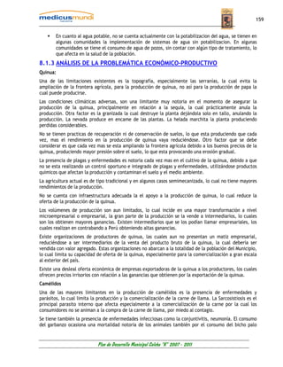 159


        En cuanto al agua potable, no se cuenta actualmente con la potabilizacion del agua, se tienen en
        algunas comunidades la implementación de sistemas de agua sin potabilizacion. En algunas
        comunidades se tiene el consumo de agua de pozos, sin contar con algún tipo de tratamiento, lo
        que afecta en la salud de la población.
8.1.3 ANÁLISIS DE LA PROBLEMÁTICA ECONÓMICO-PRODUCTIVO
Quinua:
Una de las limitaciones existentes es la topografía, especialmente las serranías, la cual evita la
ampliación de la frontera agrícola, para la producción de quinua, no así para la producción de papa la
cual puede producirse.
Las condiciones climáticas adversas, son una limitante muy notoria en el momento de asegurar la
producción de la quinua, principalmente en relación a la sequía, la cual prácticamente anula la
producción. Otra factor es la granizada la cual destruye la planta dejándola solo en tallo, anulando la
producción. La nevada produce en encame de las plantas. La helada marchita la planta produciendo
perdidas considerables.
No se tienen practicas de recuperación ni de conservación de suelos, lo que esta produciendo que cada
vez, mas el rendimiento en la producción de quinua vaya reduciéndose. Otro factor que se debe
considerar es que cada vez mas se esta ampliando la frontera agrícola debido a los buenos precios de la
quinua, produciendo mayor presión sobre el suelo, lo que esta provocando una erosión gradual.
La presencia de plagas y enfermedades es notoria cada vez mas en el cultivo de la quinua, debido a que
no se esta realizando un control oportuno e integrado de plagas y enfermedades, utilizándose productos
químicos que afectan la producción y contaminan el suelo y el medio ambiente.
La agricultura actual es de tipo tradicional y en algunos casos semimecanizada, lo cual no tiene mayores
rendimientos de la producción.
No se cuenta con infraestructura adecuada la el apoyo a la producción de quinua, lo cual reduce la
oferta de la producción de la quinua.
Los volúmenes de producción son aun limitados, lo cual incide en una mayor transformación a nivel
microempresarial o empresarial, la gran parte de la producción se la vende a intermediarios, lo cuales
son los obtienen mayores ganancias. Existen intermediarios que se los podían llamar empresariales, los
cuales realizan en contrabando a Perú obteniendo altas ganancias.
Existe organizaciones de productores de quinua, las cuales aun no presentan un matiz empresarial,
reduciéndose a ser intermediarios de la venta del producto bruto de la quinua, la cual debería ser
vendida con valor agregado. Estas organizaciones no abarcan a la totalidad de la población del Municipio,
lo cual limita su capacidad de oferta de la quinua, especialmente para la comercialización a gran escala
al exterior del país.
Existe una desleal oferta económica de empresas exportadoras de la quinua a los productores, los cuales
ofrecen precios irrisorios con relación a las ganancias que obtienen por la exportación de la quinua.
Camélidos
Una de las mayores limitantes en la producción de camélidos es la presencia de enfermedades y
parásitos, lo cual limita la producción y la comercialización de la carne de llama. La Sarcosistiosis es el
principal parasito interno que afecta especialmente a la comercialización de la carne por la cual los
consumidores no se animan a la compra de la carne de llama, por miedo al contagio.
Se tiene también la presencia de enfermedades infecciosas como la conjuntivitis, neumonía. El consumo
del garbanzo ocasiona una mortalidad notoria de los animales también por el consumo del bicho palo


                            Plan de Desarrollo Municipal Colcha “K” 2007 - 2011
 