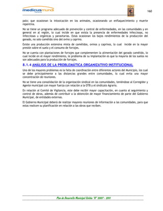160


palo; que ocasionan la intoxicación en los animales, ocasionando un enflaquecimiento y muerte
repentina.
No se tiene un programa adecuado de prevención y control de enfermedades, en las comunidades y en
general en al región, lo cual incide en que exista la presencia de enfermedades infecciosas, no
infecciosas u orgánicas y parasitarias. Estas ocasionan los bajos rendimientos de la producción del
ganado, no solo camélido sino del ovino y caprino.
Existe una producción extensiva mixta de camélidos, ovinos y caprinos, lo cual incide en la mayor
presión sobre el suelo y el consumo de forrajes.
No se cuenta con plantaciones de forrajes que complementen la alimentación del ganado camélido, lo
cual incide en el mayor rendimiento, le problema de su implantación es que la mayoría de los suelos no
son adecuados para la producción de forrajes.
8.1.4 ANÁLISIS DE LA PROBLEMÁTICA ORGANIZATIVO INSTITUCIONAL
Uno de los mayores problemas es la falta de coordinación entre diferentes actores del Municipio, los cual
se debe principalmente a las distancias grandes entre comunidades, lo cual evita una mayor
concentración de reuniones.
No se tiene una consolidación de la organización sindical en las comunidades, teniéndose al Corregidor y
Agente municipal con mayor fuerza con relación a la OTB y el sindicato Agrario.
En relación al Comité de Vigilancia, este debe recibir mayor capacitación, en cuanto al seguimiento y
control de obras, además de contribuir a la obtención de mayor financiamiento de parte del Gobierno
Municipal, de entidades externas.
El Gobierno Municipal deberá de realizar mayores reuniones de información a las comunidades, para que
estas realicen su planificación en relación a las obras que reciben.




                            Plan de Desarrollo Municipal Colcha “K” 2007 - 2011
 