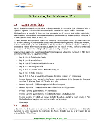166




                       9 Estrategia de desarrollo

9.1       MARCO ESTRATÉGICO
Nuestro país tiene el desafío de reactivar el proceso productivo, incrementar el nivel de empleo, reducir
la pobreza y generar progresiva y sosteniblemente una mejor calidad de vida para sus habitantes.
Bolivia enfrenta, el desafío de insertarse adecuadamente en el contexto internacional económico,
desarrollando y aprovechando condiciones competitivas provenientes de diversos espacios regionales y
locales que cuentan con potencial productivo.
El Estado Nacional debe promover políticas de desarrollo a nivel regional y local, que se traduzcan en
una eficiente, eficaz y equitativa utilización del financiamiento interno y externo, los recursos humanos,
el marco institucional y medios materiales, a fin de impulsar y ejecutar un amplio, sostenible y
participativo proceso de inversión publica que, además de sus efectos directos, promueva condiciones
que induzcan y faciliten la inversión privada productiva, social y ambiental.
Sin perjuicio de reglamentos específicos de la participación popular y la gestión municipal, el PDM tiene
como marco referencia, las siguientes normas:
    •   Ley N° 1551 de Participación Popular
    •   Ley N° 2028 de Municipalidades
    •   Ley N° 1654 de Descentralización Administrativa
    •   Ley N° 2235 del Diálogo Nacional
    •   Ley N° 2150 de Unidades Político Administrativas (UPAS)
    •   Ley N° 1333 de Medio Ambiente
    •   Ley N° 2140 de Para la Reducción de Riesgos y Atención a Desastres y/o Emergencias
    •   Decreto Supremo 23601 que define los Factores de Distribución de los Recursos del Programa
        Ampliado de Alivio de Deuda (HIPC II) a los Municipios
    •   Decreto Supremo N° 24781 que reglamenta la Áreas Protegidas
    •   Decreto Supremo N° 25984 que define la Política Nacional de Compensación
    •   Decreto Supremo, que reglamenta el Control Social
    •   Decreto Supremo, que reglamenta el Fondo Solidario para Salud y Educación
    •   Decreto Supremo N° 26350 que instruye al Poder Ejecutivo a cumplir y hacer cumplir el Plan
        Nacional de Género y otros aspectos relacionados con la materia.
    •   Otras leyes.
9.2       VISIÓN
La determinación de la visión es la representación de los impactos finales relacionados con el desarrollo
municipal. La visión representa la descripción del futuro deseado, que es la proyección de las
potencialidades del Municipio.


                            Plan de Desarrollo Municipal Colcha “K” 2007 - 2011
 