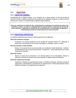 169




9.4        OBJETIVOS
9.4.1 OBJETIVO GENERAL
Considerando que el objetivo general es la situación que se desea obtener al final del periodo de
ejecución del Plan, mediante la aplicación de las políticas, los programas, proyectos, acciones y recursos
previstos en el mismo, se ha determinado el siguiente objetivo general:


Elevar las condiciones de calidad de vida, incrementando las condiciones de producción de quinua real,
 camélidos y turismo; con base en la implementación de energía eléctrica, mejorando los servicios de
 salud y educación, mejorando la coordinación de las organizaciones e institucionales del Municipio e
                   implementando acciones de conservación de los recursos naturales



9.4.2 OBJETIVOS ESPECÍFICOS
Los objetivos específicos para alcanzar el objetivo general son los siguientes:
Desarrollo económico municipal
        Incrementar los recursos económicos de las familias del municipio Colcha “K”, mejorando la
        producción y comercialización de la quinua real orgánica, camélidos, turismo y minería
Recursos naturales y medio ambiente
        Mejorar el uso racional de los recursos naturales y las condiciones medio ambientales, mediante
        la implementación de acciones de conservación, recuperación, manejo adecuado de los recursos
        naturales del municipio.
Desarrollo humano
        Mejorar el acceso de los comunarios a los servicios básicos en las comunidades, mejorar la
        educación y atención de salud en procura de consolidar el capital humano del Municipio.
Desarrollo institucional municipal
        Consolidar y fortalecer las organizaciones locales y el Gobierno Municipal, mediante acciones de
        capacitación, concientización y promoción de las organizaciones e instituciones publicas locales,
        además de fortalecer a las organizaciones productivas.




                            Plan de Desarrollo Municipal Colcha “K” 2007 - 2011
 