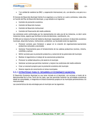 171


    •   Y en calidad de veedores las ONG´s, cooperación internacional, etc. con derecho a voz pero no a
        voto
El Concejo de Desarrollo Municipal Colcha K se organizara a su interior en cuatro comisiones, todas ellas
en función del Plan de Desarrollo Municipal, y cuyo detalle es el siguiente:
    •   Comisión de promoción económica
    •   Comisión de Desarrollo humano
    •   Comisión de Desarrollo institucional
    •   Comisión de Preservación del medio ambiente
Las comisiones serán conformadas por los representantes de cada una de las instancias, es decir serán
instancias mixtas, aspecto que facilitara la toma de desiciones, coordinación, etc.
El CDM será la instancia formal del Gobierno Municipal responsable de promover el desarrollo económico
municipal, desarrollo humano, institucional y ambiental; sus facultades serán las siguientes:
    •   Promover acciones para fortalecer o apoyar en la creación de organizaciones/asociaciones
        productivas comunales y seccionales
    •   Gestionar financiamiento para el fortalecimiento de las cadenas productivas (turismo, minería,
        camélidos y quinua)
    •   Definir acciones para la promoción productiva y comercial de los potenciales del municipio
    •   Realizar el seguimiento al trabajo de las asociaciones productivas
    •   Promover la calidad educativa y de salud en el municipio
    •   Gestionar acciones que permitan mantener y mejorar las condiciones del medio ambiente
    •   Crear un escenario propicio para la promoción económica del municipio
    •   Generar espacios de concertación en temas municipales
9.5.1 ESTRATEGIAS PARA EL DESARROLLO ECONÓMICO MUNICIPAL
El Desarrollo Económico Municipal es una tarea iniciada en el Municipio, con acciones a través de la
Mancomunidad de la Gran Tierra de los Lípez, que han permitido fomentar las actividades económicas
desde las comunidades, e integrarlas en brazos económicos propios en los municipios pertenecientes a la
mancomunidad.
Las características de esta estrategia para el municipio son las siguientes:




                            Plan de Desarrollo Municipal Colcha “K” 2007 - 2011
 