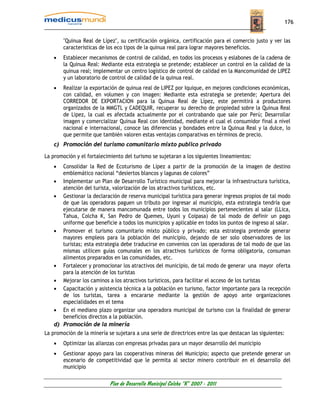 176


        "Quinua Real de Lípez", su certificación orgánica, certificación para el comercio justo y ver las
        características de los eco tipos de la quinua real para lograr mayores beneficios.
    •   Establecer mecanismos de control de calidad, en todos los procesos y eslabones de la cadena de
        la Quinua Real: Mediante esta estrategia se pretende; establecer un control en la calidad de la
        quinua real; implementar un centro logístico de control de calidad en la Mancomunidad de LIPEZ
        y un laboratorio de control de calidad de la quinua real.
    •   Realizar la exportación de quinua real de LIPEZ por Iquique, en mejores condiciones económicas,
        con calidad, en volumen y con imagen: Mediante esta estrategia se pretende; Apertura del
        CORREDOR DE EXPORTACION para la Quinua Real de Lípez, este permitirá a productores
        organizados de la MMGTL y CADEQUIR, recuperar su derecho de propiedad sobre la Quinua Real
        de Lipez, la cual es afectada actualmente por el contrabando que sale por Perú; Desarrollar
        imagen y comercializar Quinua Real con identidad, mediante el cual el consumidor final a nivel
        nacional e internacional, conoce las diferencias y bondades entre la Quinua Real y la dulce, lo
        que permite que también valoren estas ventajas comparativas en términos de precio.
    c) Promoción del turismo comunitario mixto publico privado

La promoción y el fortalecimiento del turismo se sujetaran a los siguientes lineamientos:
    •  Consolidar la Red de Ecoturismo de Lípez a partir de la promoción de la imagen de destino
       emblemático nacional “desiertos blancos y lagunas de colores”
    • Implementar un Plan de Desarrollo Turístico municipal para mejorar la infraestructura turística,
       atención del turista, valorización de los atractivos turísticos, etc.
    • Gestionar la declaración de reserva municipal turística para generar ingresos propios de tal modo
       de que las operadoras paguen un tributo por ingresar al municipio, esta estrategia tendría que
       ejecutarse de manera mancomunada entre todos los municipios pertenecientes al salar (LLica,
       Tahua, Colcha K, San Pedro de Quemes, Uyuni y Coipasa) de tal modo de definir un pago
       uniforme que beneficie a todos los municipios y aplicable en todos los puntos de ingreso al salar.
    • Promover el turismo comunitario mixto público y privado; esta estrategia pretende generar
       mayores empleos para la población del municipio, dejando de ser solo observadores de los
       turistas; esta estrategia debe traducirse en convenios con las operadoras de tal modo de que las
       mismas utilicen guías comunales en los atractivos turísticos de forma obligatoria, consuman
       alimentos preparados en las comunidades, etc.
    • Fortalecer y promocionar los atractivos del municipio, de tal modo de generar una mayor oferta
       para la atención de los turistas
    • Mejorar los caminos a los atractivos turísticos, para facilitar el acceso de los turistas
    • Capacitación y asistencia técnica a la población en turismo, factor importante para la recepción
       de los turistas, tarea a encararse mediante la gestión de apoyo ante organizaciones
       especialidades en el tema
    • En el mediano plazo organizar una operadora municipal de turismo con la finalidad de generar
       beneficios directos a la población.
    d) Promoción de la minería
La promoción de la minería se sujetara a una serie de directrices entre las que destacan las siguientes:
    •   Optimizar las alianzas con empresas privadas para un mayor desarrollo del municipio
    •   Gestionar apoyo para las cooperativas mineras del Municipio; aspecto que pretende generar un
        escenario de competitividad que le permita al sector minero contribuir en el desarrollo del
        municipio

                            Plan de Desarrollo Municipal Colcha “K” 2007 - 2011
 