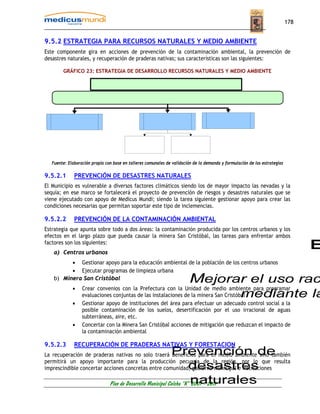 178


9.5.2 ESTRATEGIA PARA RECURSOS NATURALES Y MEDIO AMBIENTE
Este componente gira en acciones de prevención de la contaminación ambiental, la prevención de
desastres naturales, y recuperación de praderas nativas; sus características son las siguientes:

        GRÁFICO 23: ESTRATEGIA DE DESARROLLO RECURSOS NATURALES Y MEDIO AMBIENTE




   Fuente: Elaboración propia con base en talleres comunales de validación de la demanda y formulación de las estrategias

9.5.2.1       PREVENCIÓN DE DESASTRES NATURALES
El Municipio es vulnerable a diversos factores climáticos siendo los de mayor impacto las nevadas y la
sequía; en ese marco se fortalecerá el proyecto de prevención de riesgos y desastres naturales que se
viene ejecutado con apoyo de Medicus Mundi; siendo la tarea siguiente gestionar apoyo para crear las
condiciones necesarias que permitan soportar este tipo de inclemencias.

9.5.2.2       PREVENCIÓN DE LA CONTAMINACIÓN AMBIENTAL
Estrategia que apunta sobre todo a dos áreas: la contaminación producida por los centros urbanos y los
efectos en el largo plazo que pueda causar la minera San Cristóbal, las tareas para enfrentar ambos
factores son los siguientes:
    a) Centros urbanos
          • Gestionar apoyo para la educación ambiental de la población de los centros urbanos
          • Ejecutar programas de limpieza urbana
    b) Minera San Cristóbal
             •    Crear convenios con la Prefectura con la Unidad de medio ambiente para programar
                  evaluaciones conjuntas de las instalaciones de la minera San Cristóbal
             •    Gestionar apoyo de instituciones del área para efectuar un adecuado control social a la
                  posible contaminación de los suelos, desertificación por el uso irracional de aguas
                  subterráneas, aire, etc.
             •    Concertar con la Minera San Cristóbal acciones de mitigación que reduzcan el impacto de
                  la contaminación ambiental

9.5.2.3       RECUPERACIÓN DE PRADERAS NATIVAS Y FORESTACION
La recuperación de praderas nativas no solo traerá beneficios para el medio ambiente sino también
permitirá un apoyo importante para la producción pecuaria de la región, por lo que resulta
imprescindible concertar acciones concretas entre comunidad, gobierno municipal e instituciones

                                Plan de Desarrollo Municipal Colcha “K” 2007 - 2011
 