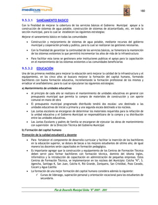 180


9.5.3.1     SANEAMIENTO BASICO
Con la finalidad de mejorar la cobertura de los servicios básicos el Gobierno Municipal apoyar a la
construcción de sistemas de agua potable, construcción de sistemas de alcantarillado, etc. en toda la
sección municipal, para lo cual se establecen las siguientes estrategias:
Mejorar el saneamiento básico en todas las comunidades
   •    Construcción y mejoramiento de sistemas de agua potable, mediante recursos del gobierno
        municipal y cooperación privada y publica, para lo cual se realizaran las gestiones necesarias.
   •    Con la finalidad de garantizar la continuidad de los servicios básicos, se fomentara la mantención
        de los sistemas existentes lo que permitirá incrementar los años de vida de la infraestructura
   •    Para facilitar esta tarea se gestionara ante instituciones publicas el apoyo para la capacitación
        en el mantenimiento de los sistemas existentes a las comunidades beneficiarias

9.5.3.2     EDUCACIÓN
Una de las primeras medidas para mejorar la educación será mejorar la calidad de la infraestructura y el
equipamiento, en los cinco años se buscara mejorar la formación del capital humano, formando
bachilleres con buena formación educativa, incrementando la formación profesional de los mismos y
erradicar el analfabetismo; para lo cual se ejecutaran las siguientes estrategias:
a) Mantenimiento de unidades educativas
   •    Al principio de cada año se realizara el mantenimiento de unidades educativas en general con
        presupuesto municipal que permita la compra de materiales de construcción y con aporte
        comunal en mano de obra
   •    El presupuesto municipal programado distribuido tendrá dos escalas: uno destinado a las
        unidades educativas de inicial a primaria y una segunda escala destinado a los núcleos.
   •    Las Juntas escolares se encargaran de determinar los materiales requeridos para la refacción de
        la unidad educativa y el Gobierno Municipal se responsabilizara de la compra y su distribución
        entre las unidades educativas.
   •    Las Juntas Escolares y padres de familia se encargaran de ejecutar las obras de mantenimiento
        con supervisión de la Dirección Técnica del Gobierno Municipal
b) Formación del capital humano
Promoción de la calidad estudiantil y docente
    •   Para fortalecer el componente de desarrollo curricular y facilitar la inserción de los bachilleres
        en la educación superior, se dotara de becas a los mejores estudiantes de último año; de igual
        manera los docentes serán capacitados en formación pedagógica.
    •   Es importante agregar que la construcción y equipamiento de los Centros de Formación Técnica
        deben servir para formar bachilleres con formación técnica, dominio del idioma ingles,
        informática y la introducción de capacitación en administración de pequeñas empresas. Estos
        Centros de Formación Técnica, se implementaran en los núcleos del Municipio: Colcha “K”, S.
        Agencha, Santiago K, San Juan, Calcha K, Rió Grande, Zoniquera, San Cristóbal, Pozo Cavado,
        Cocani y Agua Castilla
    •   La formación de una mejor formación del capital humano considera además lo siguiente:
                Cursos de liderazgo, superación personal y orientación vocacional para los estudiantes de
                secundaria.



                            Plan de Desarrollo Municipal Colcha “K” 2007 - 2011
 