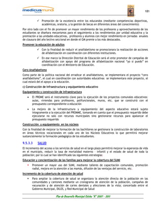 181


                Promoción de la excelencia entre los educandos (mediante competencias deportivas,
                académicas, oratoria, y la gestión de becas en diferentes áreas del conocimiento)
Por otro lado con el fin de promover un mayor rendimiento de los profesores y aprovechamiento de los
estudiantes se diseñara mecanismos para el seguimiento a los rendimientos por unidad educativa y la
premiación a las unidades educativas, profesores y alumnos con mejor rendimiento en jornadas anuales
de clausura del año lectivo seccional en donde el GM premie a los más destacados.
Promover la educación de adultos
                Con la finalidad de reducir el analfabetismo se promocionara la realización de acciones
                de alfabetización en coordinación con diferentes instituciones.
                En ese marco la Dirección Distrital de Educación será el ente promotor de campañas de
                alfabetización con apoyo del programa de alfabetización nacional “yo si puedo” en
                coordinación con el Ministerio de Educación.
Cero Analfabetismo
Como parte de la política nacional del erradicar el analfabetismo, se implementara el proyecto “cero
analfabetismo”, el cual en coordinación con autoridades educativas se implementara este proyecto, el
cual estará del el apoyo a la educación.
c) Construcción de infraestructura y equipamiento educativo
Equipamiento y construcción de infraestructura
    •   El PROME será el instrumento clave para la ejecución de los proyectos comunales educativos:
        aulas, viviendas para profesores, polifuncionales, muros, etc. que se construirá con el
        presupuesto correspondiente a educación
    •   La mejora de la infraestructura y equipamiento del aspecto educativo estará sujeto
        íntegramente a la ejecución del PROMME, tomando en cuenta que el presupuesto requerido debe
        ejecutarse no solo con recursos municipales sino gestionarse recursos para apalancar el
        presupuesto requerido
Construcción y equipamiento en los núcleos
Con la finalidad de mejorar la formación de los bachilleres se gestionara la construcción de laboratorios
en áreas técnicos vocacionales en cada uno de los Núcleos Educativos lo que permitirá mejorar
sustancialmente la formación pedagógica de los estudiantes.

9.5.3.3     SALUD
El incremento del acceso a los servicios de salud en el largo plazo permitirá mejorar la esperanza de vida
en el municipio, reducir la tasa de mortalidad materno – infantil y el estado de salud de toda la
población; por lo cual se han identificado las siguientes estrategias:
Educación y concientización de las familias para mejorar la cobertura del SUMI
        Promover un mayor uso del SUMI, mediante talleres de capacitación comunales, promoción
        radial, mejora en la atención a las mamás, difusión de las ventajas del servicio, etc.
Incremento de la cobertura de atención de salud
        Para ampliar la cobertura de salud se organizara la atención directa de la población en las
        comunidades y cantones mediante un cronograma de atención de la población, campañas de
        vacunación y de atención de caries dentales y afecciones de la vista; concertado entre el
        Gobierno Municipal, DILOS, y Red Municipal de Salud

                            Plan de Desarrollo Municipal Colcha “K” 2007 - 2011
 