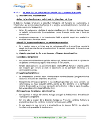 183


9.5.4.1     MEJORA DE LA CAPACIDAD OPERATIVA DEL GOBIERNO MUNICIPAL
    a) Infraestructura y equipamiento

    Mejora del equipamiento y la logística de las direcciones de área

El Gobierno Municipal fortalecerá la capacidad institucional del Municipio con equipamiento, e
infraestructura que permita mejorar la eficiencia de la gestión y operación administrativa municipal, las
acciones a encarar serán las siguientes:
    •   Mejora del equipamiento y logística de las diferentes Direcciones del Gobierno Municipal, lo que
        se traducirá en la renovación de computadoras, compra de equipo técnico para el diseño de
        proyectos, etc.
    •   Complementariamente para el funcionamiento del DIMPE se adquirirá motocicletas para facilitar
        el desplazamiento del equipo técnico
    Adquisición de maquinaria pesada para el Gobierno Municipal

    •   En el mediano plazo se gestionara ante las instituciones públicas la donación de maquinaria
        pesada que le permita abaratar el mantenimiento de caminos, construcción de infraestructura
        productiva, etc.
    b) Fortalecimiento de los Recursos Humanos y Sistemas Administrativos

    Capacitación del personal

    •   Para optimizar el rendimiento del personal del municipio, se realizaran acciones de capacitación
        del personal administrativo y logístico en el ejercicio de sus funciones.
    •   Por otro lado la aplicación y el conocimiento de los sistemas SAFCO, Manual de funciones y otros
        son necesarios para mejorar el grado de coordinación de las actividades inherentes a la
        administración municipal
    Evaluación del rendimiento

    •   De forma semestral la Oficialía Mayor Administrativa en coordinación con el Concejo Municipal se
        realizara la evaluación del rendimiento del personal
    •   El seguimiento al trabajo del personal es importante para garantizar una buena atención a las
        comunidades y una mayor ejecución del POA, aspecto que debe optimarse con la planificación
        semanal de actividades y mejora de los reportes de los técnicos en base a logros alcanzados,
        bajo un estricto seguimiento de la Oficialía Mayor
    Optimización de los sistemas administrativos

    •   Para optimizar el trabajo del Gobierno Municipal se sugiere el fortalecimiento de la Dirección
        Técnica con mayor personal
    •   Por otro lado la creación de la Dirección Municipal de Promoción económica facilitara la
        promoción del desarrollo económico sin interferir en la ejecución del POA
    •   En este aspecto se hace necesario la actualización de los sistemas SAFCO y su aplicación
        inmediata en la generalidad de las direcciones




                           Plan de Desarrollo Municipal Colcha “K” 2007 - 2011
 
