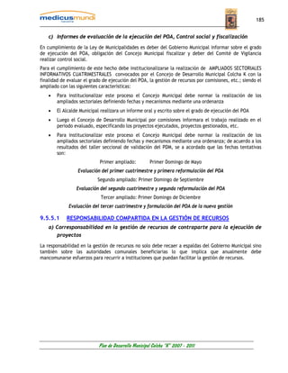 185


    c) Informes de evaluación de la ejecución del POA, Control social y fiscalización

En cumplimiento de la Ley de Municipalidades es deber del Gobierno Municipal informar sobre el grado
de ejecución del POA, obligación del Concejo Municipal fiscalizar y deber del Comité de Vigilancia
realizar control social.
Para el cumplimiento de este hecho debe institucionalizarse la realización de AMPLIADOS SECTORIALES
INFORMATIVOS CUATRIMESTRALES convocados por el Concejo de Desarrollo Municipal Colcha K con la
finalidad de evaluar el grado de ejecución del POA, la gestión de recursos por comisiones, etc.; siendo el
ampliado con las siguientes características:
    •   Para institucionalizar este proceso el Concejo Municipal debe normar la realización de los
        ampliados sectoriales definiendo fechas y mecanismos mediante una ordenanza
    •   El Alcalde Municipal realizara un informe oral y escrito sobre el grado de ejecución del POA
    •   Luego el Concejo de Desarrollo Municipal por comisiones informara el trabajo realizado en el
        periodo evaluado, especificando los proyectos ejecutados, proyectos gestionados, etc.
    •   Para institucionalizar este proceso el Concejo Municipal debe normar la realización de los
        ampliados sectoriales definiendo fechas y mecanismos mediante una ordenanza; de acuerdo a los
        resultados del taller seccional de validación del PDM, se a acordado que las fechas tentativas
        son:
                            Primer ampliado:           Primer Domingo de Mayo
                  Evaluación del primer cuatrimestre y primera reformulación del POA
                           Segundo ampliado: Primer Domingo de Septiembre
                 Evaluación del segundo cuatrimestre y segunda reformulación del POA
                             Tercer ampliado: Primer Domingo de Diciembre
             Evaluación del tercer cuatrimestre y formulación del POA de la nueva gestión

9.5.5.1     RESPONSABILIDAD COMPARTIDA EN LA GESTIÓN DE RECURSOS
    a) Corresponsabilidad en la gestión de recursos de contraparte para la ejecución de
        proyectos

La responsabilidad en la gestión de recursos no solo debe recaer a espaldas del Gobierno Municipal sino
también sobre las autoridades comunales beneficiarias lo que implica que anualmente debe
mancomunarse esfuerzos para recurrir a instituciones que puedan facilitar la gestión de recursos.




                            Plan de Desarrollo Municipal Colcha “K” 2007 - 2011
 