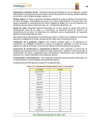 188


Capacitación y asistencia técnica.- Comprende todo proceso mediante el cual se capacitara y asistirá
técnicamente a los productores de quinua real en proceso de producción de la quinua, desde la selección
de la semilla, control integral de plagas, cosecha, etc.
Sanidad vegetal.- Se refiere a diferentes actividades mediante los cuales se realizara el la prevención y
el control de plagas y enfermedades que atacan a los cultivos (especialmente a la quinua real). Este
proceso comprende la implementación del control integrado de plagas con el uso de trampas de luz,
medicinas caceras en base a hierbas del lugar, etc.; el tratamiento de semillas, etc.
Manejo de suelos. Comprende aspectos relacionados con el buen manejo de suelos, entre estos la
caracterización inicial de los suelos y su conservación. Se implantara cultivos de acuerdo a las
características de los suelos. Se determinara las condiciones para la implementación de maquinaria
agrícola en determinados tipos de suelos.
Este proyecto busca además generar mecanismos para reducir el impacto de la ampliación de la frontera
agrícola en el desgaste de los suelos, buscando de este modo reducir los procesos erosivos.
Certificación de la producción orgánica. Este proyecto pretende apoyar a los productores en
coordinación con CADEQUIR incrementar el número de productores dedicados al cultivo de quinua
orgánica con cultivos certificados, de tal modo de mejorar la oferta de este tipo de producción.
Construcción de infraestructura y equipamiento productivo.- Este comprende la construcción de
infraestructura productiva como ser sistemas de riego, carpas solares, atajados, infraestructura para la
transformación de cultivos, equipamiento para transformación, infraestructura para conservación de
productos, etc., todo lo relacionado con la producción agrícola.
Transformación y Comercialización.- Este componente comprende aquellos procesos relacionados con
la transformación y la comercialización de la producción agrícola.
Los beneficiarios del Plan Quinua se muestran en la siguiente tabla:

                   TABLA 127: COMUNIDADES BENEFICIARIAS CON EL PLAN QUINUA
                                 Comunidad                         Familias
                               Agua de Castilla                       48
                                 Aguaquiza                            30
                                  Arenales                            30
                                   Atulcha                            25

                                 Bella Vista                          10
                                  Calcha “K                           132
                                 Cieneguillas                         40
                                 Colcha “K”                           250
                                 Copacabana                           112
                                 Culpina “K”                          120
                                 Guadalupe                            16
                                   Julaca                             15
                                   Llavica                            46
                                    Malil                             40
                                   Mañica                             25
                                Pozo Cavado                           120


                            Plan de Desarrollo Municipal Colcha “K” 2007 - 2011
 