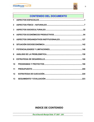 ii




                          CONTENIDO DEL DOCUMENTO
1    ASPECTOS ESPACIALES .......................................................................................1

2    ASPECTOS FÍSICO – NATURALES ........................................................................7

3    ASPECTOS SOCIOCULTURALES ........................................................................32

4    ASPECTOS ECONÓMICOS PRODUCTIVOS ........................................................84

5    ASPECTOS ORGANIZATIVOS INSTITUCIONALES ...........................................127

6    SITUACIÓN SOCIOECONÓMICA ........................................................................142

7    POTENCIALIDADES Y LIMITACIONES...............................................................146

8    ANÁLISIS DE LA PROBLEMÁTICA.....................................................................158

9    ESTRATEGIA DE DESARROLLO........................................................................166

10     PROGRAMAS Y PROYECTOS .........................................................................186

11     PRESUPUESTO ................................................................................................200

12     ESTRATEGIA DE EJECUCIÓN.........................................................................220

13     SEGUIMIENTO Y EVALUACIÓN ......................................................................223




                                   INDICE DE CONTENIDO

                              Plan de Desarrollo Municipal Colcha “K” 2007 - 2011
 
