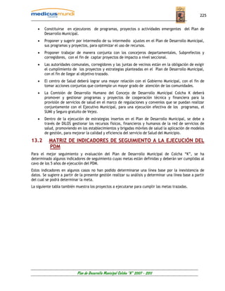 225


    •   Constituirse en ejecutores de programas, proyectos o actividades emergentes del Plan de
        Desarrollo Municipal.
    •   Proponer y sugerir por intermedio de su intermedio ajustes en el Plan de Desarrollo Municipal,
        sus programas y proyectos, para optimizar el uso de recursos.
    •   Proponer trabajar de manera conjunta con los concejeros departamentales, Subprefectos y
        corregidores, con el fin de captar proyectos de impacto a nivel seccional.
    •   Las autoridades comunales, corregidores y las juntas de vecinos están en la obligación de exigir
        el cumplimiento de los proyectos y estrategias planteadas en el Plan de Desarrollo Municipal,
        con el fin de llegar al objetivo trazado.
    •   El centro de Salud deberá lograr una mayor relación con el Gobierno Municipal, con el fin de
        tomar acciones conjuntas que contemple un mayor grado de atención de las comunidades.
    •   La Comisión de Desarrollo Humano del Concejo de Desarrollo Municipal Colcha K deberá
        promover y gestionar programas y proyectos de cooperación técnica y financiera para la
        provisión de servicios de salud en el marco de regulaciones y convenios que se puedan realizar
        conjuntamente con el Ejecutivo Municipal, para una ejecución efectiva de los programas, el
        SUMI y Seguro gratuito de Vejez.
    •   Dentro de la ejecución de estrategias insertos en el Plan de Desarrollo Municipal, se debe a
        través de DILOS gestionar los recursos físicos, financieros y humanos de la red de servicios de
        salud, promoviendo en los establecimientos y brigadas móviles de salud la aplicación de modelos
        de gestión, para mejorar la calidad y eficiencia del servicio de Salud del Municipio.
13.2      MATRIZ DE INDICADORES DE SEGUIMIENTO A LA EJECUCIÓN DEL
          PDM
Para el mejor seguimiento y evaluación del Plan de Desarrollo Municipal de Colcha “K”, se ha
determinado algunos indicadores de seguimiento cuyas metas están definidas y deberán ser cumplidas al
cavo de los 5 años de ejecución del PDM.
Estos indicadores en algunos casos no han podido determinarse una línea base por la inexistencia de
datos. Se sugiere a partir de la presente gestión realizar su análisis y determinar una línea base a partir
del cual se podrá determinar la meta.
La siguiente tabla también muestra los proyectos a ejecutarse para cumplir las metas trazadas.




                            Plan de Desarrollo Municipal Colcha “K” 2007 - 2011
 