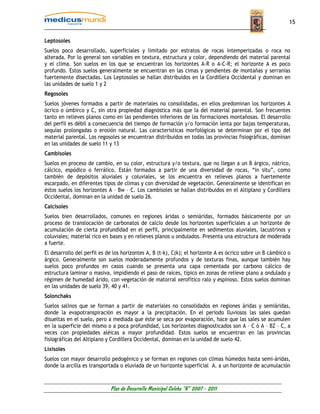 15


Leptosoles
Suelos poco desarrollado, superficiales y limitado por estratos de rocas intemperizadas o roca no
alterada. Por lo general son variables en textura, estructura y color, dependiendo del material parental
y el clima. Son suelos en los que se encuentran los horizontes A-R o A-C-R; el horizonte A es poco
profundo. Estos suelos generalmente se encuentran en las cimas y pendientes de montañas y serranías
fuertemente disectadas. Los Leptosoles se hallan distribuidos en la Cordillera Occidental y dominan en
las unidades de suelo 1 y 2
Regosoles
Suelos jóvenes formados a partir de materiales no consolidadas, en ellos predominan los horizontes A
ócrico o úmbirco y C, sin otra propiedad diagnóstica más que la del material parental. Son frecuentes
tanto en relieves planos como en las pendientes inferiores de las formaciones montañosas. El desarrollo
del perfil es débil a consecuencia del tiempo de formación y/o formación lenta por bajas temperaturas,
sequías prolongadas o erosión natural. Las características morfológicas se determinan por el tipo del
material parental. Los regosoles se encuentran distribuidos en todas las provincias fisiográficas, dominan
en las unidades de suelo 11 y 13
Cambisoles
Suelos en proceso de cambio, en su color, estructura y/o textura, que no llegan a un B árgico, nátrico,
cálcico, espódico o ferrálico. Están formados a partir de una diversidad de rocas, “in situ”, como
también de depósitos aluviales y coluviales, se los encuentra en relieves planos a fuertemente
escarpado, en diferentes tipos de climas y con diversidad de vegetación. Generalmente se identifican en
éstos suelos los horizontes A – Bw – C. Los cambisoles se hallan distribuidos en el Altiplano y Cordillera
Occidental, dominan en la unidad de suelo 26.
Calcisoles
Suelos bien desarrollados, comunes en regiones áridas o semiáridas, formados básicamente por un
proceso de translocación de carbonatos de calcio desde los horizontes superficiales a un horizonte de
acumulación de cierta profundidad en el perfil, principalmente en sedimentos aluviales, lacustrinos y
coluviales; material rico en bases y en relieves planos u ondulados. Presenta una estructura de moderada
a fuerte.
El desarrollo del perfil es de los horizontes A, B (t-k), C(k); el horizonte A es ócrico sobre un B cámbico o
árgico. Generalmente son suelos moderadamente profundos y de texturas finas, aunque también hay
suelos poco profundos en casos cuando se presenta una capa cementada por carbono cálcico de
estructura laminar o masiva, impidiendo el paso de raíces, típico en zonas de relieve plano a ondulado y
régimen de humedad árido, con vegetación de matorral xerofítico ralo y espinoso. Estos suelos dominan
en las unidades de suelo 39, 40 y 41.
Solonchaks
Suelos salinos que se forman a partir de materiales no consolidados en regiones áridas y semiáridas,
donde la evapotranspiración es mayor a la precipitación. En el periodo lluviosos las sales quedan
disueltas en el suelo, pero a mediada que éste se seca por evaporación, hace que las sales se acumulen
en la superficie del mismo o a poca profundidad, Los horizontes diagnosticados son A – C ó A – BZ – C, a
veces con propiedades aléicas a mayor profundidad. Estos suelos se encuentran en las provincias
fisiográficas del Altiplano y Cordillera Occidental, dominan en la unidad de suelo 42.
Lixisoles
Suelos con mayor desarrollo pedogénico y se forman en regiones con climas húmedos hasta semi-áridas,
donde la arcilla es transportada o eluviada de un horizonte superficial A. a un horizonte de acumulación



                             Plan de Desarrollo Municipal Colcha “K” 2007 - 2011
 