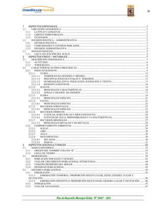 iii




1     ASPECTOS ESPACIALES ....................................................................................................................................1
1.1      UBICACIÓN GEOGRÁFICA ............................................................................................................................................ 1
   1.1.1    LATITUD Y LONGITUD.............................................................................................................................................. 1
   1.1.2    LIMITES TERRITORIALES......................................................................................................................................... 2
   1.1.3    EXTENSIÓN.................................................................................................................................................................. 2
1.2      DIVISIÓN POLÍTICA – ADMINISTRATIVA .................................................................................................................. 3
   1.2.1    DIVISION POLITICA ................................................................................................................................................... 3
   1.2.2    COMUNIDADES Y CENTROS POBLADOS. ............................................................................................................. 3
   1.2.3    DIVISIÓN ADMINISTRATIVA ................................................................................................................................... 5
1.3      MANEJO ESPACIAL......................................................................................................................................................... 5
   1.3.1    USO Y OCUPACIÓN DEL SUELO.............................................................................................................................. 5
2     ASPECTOS FÍSICO – NATURALES .....................................................................................................................7
2.1      DESCRIPCIÓN FISIOGRÁFICA....................................................................................................................................... 7
   2.1.1    ALTITUDES .................................................................................................................................................................. 8
   2.1.2    TOPOGRAFÍA ............................................................................................................................................................... 9
2.2      CARACTERÍSTICAS FÍSICO BIOLÓGICAS .................................................................................................................. 9
   2.2.1    PISOS ECOLÓGICOS ................................................................................................................................................... 9
      2.2.1.1      CLIMA................................................................................................................................................................ 12
         2.2.1.1.1    TEMPERATURA MÁXIMA Y MÍNIMA ................................................................................................... 12
         2.2.1.1.2    PRECIPITACIONES PLUVIALES Y PERIODOS. ................................................................................... 13
         2.2.1.1.3    HUMEDAD RELATIVA, INSOLACION, RADIACION Y VIENTO........................................................ 13
         2.2.1.1.4    RIESGOS CLIMÁTICOS............................................................................................................................. 14
      2.2.1.2      SUELOS ............................................................................................................................................................. 14
         2.2.1.2.1    PRINCIPALES CARACTERÍSTICAS ........................................................................................................ 14
         2.2.1.2.2    ZONAS Y GRADOS DE EROSIÓN........................................................................................................... 17
      2.2.1.3      FLORA ............................................................................................................................................................... 19
         2.2.1.3.1    PRINCIPALES ESPECIES .......................................................................................................................... 21
      2.2.1.4      FAUNA............................................................................................................................................................... 21
         2.2.1.4.1    PRINCIPALES ESPECIES .......................................................................................................................... 22
      2.2.1.5      RECURSOS FORESTALES .............................................................................................................................. 23
         2.2.1.5.1    PRINCIPALES ESPECIES. ......................................................................................................................... 23
      2.2.1.6      RECURSOS HÍDRICOS .................................................................................................................................... 24
         2.2.1.6.1    CUENCAS, SUBCUENCAS Y RÍOS EXISTENTES. ................................................................................ 24
         2.2.1.6.2    FUENTES DE AGUA, DISPONIBILIDAD Y CA RACTERÍSTICAS....................................................... 24
      2.2.1.7      RECURSOS MINERALES ................................................................................................................................ 27
         2.2.1.7.1    PRINCIPALES METALES Y NO METALES ............................................................................................ 28
   2.2.2    COMPORTAMIENTO AMBIENTAL ........................................................................................................................ 29
      2.2.2.1      SUELO................................................................................................................................................................ 29
      2.2.2.2      AIRE ................................................................................................................................................................... 30
      2.2.2.3      AGUA................................................................................................................................................................. 30
      2.2.2.4      INCLEMENCIAS............................................................................................................................................... 30
         2.2.2.4.1    HELADAS.................................................................................................................................................... 30
         2.2.2.4.2    SEQUIA........................................................................................................................................................ 31
3     ASPECTOS SOCIOCULTURALES .....................................................................................................................32
3.1      MARCO HISTÓRICO ...................................................................................................................................................... 32
   3.1.1    ORIGEN DEL NOMBRE COLCHA “K” .................................................................................................................... 33
   3.1.2    LINEA DE TIEMPO .................................................................................................................................................... 33
3.2      DEMOGRAFÍA ................................................................................................................................................................ 39
   3.2.1    POBLACIÓN POR EDAD Y GÉNERO...................................................................................................................... 43
   3.2.2    TASA DE CRECIMIENTO POBLACIONAL INTERCENSAL................................................................................. 44
   3.2.3    TAMAÑO PROMEDIO DEL HOGAR ....................................................................................................................... 44
   3.2.4    DENSIDAD POBLACIONAL ..................................................................................................................................... 45
3.3      DINÁMICA POBLACIONAL.......................................................................................................................................... 45
   3.3.1    EMIGRACIÓN............................................................................................................................................................. 45
      3.3.1.1      EMIGRACIÓN TEMPORAL: PROPORCIÓN SEGÚN LUGAR, EDAD, GÉNERO, LUGAR Y
      OCUPACIÓN......................................................................................................................................................................... 46
      3.3.1.2      EMIGRACIÓN DEFINITIVA: PROPORCIÓN SEGÚN EDAD, GÉNERO, LUGAR Y OCUPACIÓN ......... 46
   3.3.2    INMIGRACIÓN ........................................................................................................................................................... 47
   3.3.3    TASA DE NATALIDAD ............................................................................................................................................. 47



                                                   Plan de Desarrollo Municipal Colcha “K” 2007 - 2011
 