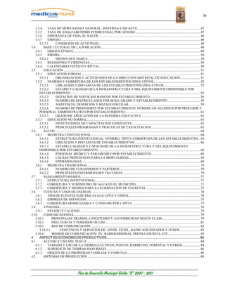 iv


   3.3.4    TASA DE MORTANDAD: GENERAL, MATERNA E INFANTIL .......................................................................... 47
   3.3.5    TASA DE ANALFABETISMO INTERCENSAL POR GÉNERO ............................................................................. 47
   3.3.6    ESPERANZA DE VIDA AL NACER ......................................................................................................................... 48
   3.3.7    EMPLEO ...................................................................................................................................................................... 48
      3.3.7.1    CONDICIÓN DE ACTIVIDAD ......................................................................................................................... 48
3.4      BASE CULTURAL DE LA POBLACIÓN....................................................................................................................... 49
   3.4.1    ORIGEN ÉTNICO........................................................................................................................................................ 49
   3.4.2    IDIOMA ....................................................................................................................................................................... 50
      3.4.2.1    IDIOMA QUE HABLA...................................................................................................................................... 50
   3.4.3    RELIGIONES Y CREENCIAS.................................................................................................................................... 50
   3.4.4    CALENDARIO FESTIVO Y RITUAL........................................................................................................................ 50
3.5      EDUCACION ................................................................................................................................................................... 51
   3.5.1    EDUCACION FORMAL ............................................................................................................................................. 51
      3.5.1.1    ORGANIZACION Y ACTIVIDADES DE LA DIRECCION DISTRITAL DE EDUCACION........................ 51
   3.5.2    NÚMERO Y COBERTURA DE LOS ESTABLECIMIENTOS EDUCATIVOS ....................................................... 52
      3.5.2.1    UBICACIÓN Y DISTANCIA DE LOS ESTABLECIMIENTOS EDUCATIVOS............................................ 52
      3.5.2.2    ESTADO Y CALIDAD DE LA INFRAESTRUCTURA Y DEL EQUIPAMIENTO DISPONIBLE POR
      ESTABLECIMIENTO........................................................................................................................................................... 55
      3.5.2.3    DOTACION DE SERVICIOS BASICOS POR ESTABLECIMIENTO ............................................................ 56
      3.5.2.4    NUMERO DE MATRICULADOS POR SEXO, GRADO Y ESTABLECIMIENTO ....................................... 58
      3.5.2.5    ASISTENCIA, DESERCION Y REZAGO ESCOLAR ..................................................................................... 59
      3.5.2.6    NUMERO DE PROFESORES POR ESTABLECIMIENTO, NÚMERO DE ALUMNOS POR PROFESOR Y
      PERSONAL ADMINISTRATIVO POR ESTABLECIMIENTO.......................................................................................... 61
      3.5.2.7    GRADO DE APLICACIÓN DE LA REFORMA EDUCATIVA ...................................................................... 63
   3.5.3    EDUCACION NO FORMAL....................................................................................................................................... 63
      3.5.3.1    INSTITUCIONES DE CAPACITACION EXISTENTES.................................................................................. 63
      3.5.3.2    PRINCIPALES PROGRAMAS Y PRÁCTICAS DE CAPACITACION........................................................... 63
3.6      SALUD.............................................................................................................................................................................. 64
   3.6.1    MEDICINA CONVENCIONAL.................................................................................................................................. 64
      3.6.1.1    ESTRUCTURA INSTITUCIONAL: NÚMERO, TIPO Y COBERTURA DE LOS ESTABLECIMIENTOS .. 64
      3.6.1.2    UBICACIÓN Y DISTANCIA DE ESTABLECIMIENTOS .............................................................................. 66
      3.6.1.3    ESTADO, CALIDAD Y CAPACIDAD DE LA INFRAESTRUCTURA Y DEL EQUIPAMIENTO
      DISPONIBLE POR ESTABLECIMIENTO .......................................................................................................................... 68
      3.6.1.4    PERSONAL MEDICO Y PARAMEDICO POR ESTABLECIMIENTO .......................................................... 68
      3.6.1.5    CAUSAS PRINCIPALES PARA LA MORTALIDAD ..................................................................................... 69
      3.6.1.6    EPIDEMIOLOGIA ............................................................................................................................................. 69
   3.6.2    MEDICINA TRADICIONAL ...................................................................................................................................... 70
      3.6.2.1    NUMERO DE CURANDEROS Y PARTEROS ................................................................................................ 70
      3.6.2.2    PRINCIPALES ENFERMEDADES TRATADAS............................................................................................. 70
3.7      SANEAMIENTO BASICO............................................................................................................................................... 71
   3.7.1    ESTRUCTURA INSTITUCIONAL............................................................................................................................. 71
   3.7.2    COBERTURA Y SUMINISTRO DE AGUA EN EL MUNICIPIO............................................................................. 71
   3.7.3    COBERTURA Y MEDIOS PARA LA ELIMINACIÓN DE EXCRETAS ................................................................. 73
3.8      FUENTES Y USOS DE ENERGÍA .................................................................................................................................. 74
   3.8.1    TIPO DE FUENTES ELÉCTRICAS GAS LEÑA Y OTROS...................................................................................... 74
   3.8.2    EMPRESA DE SERVICIOS ........................................................................................................................................ 75
   3.8.3    COBERTURA DOMICILIARIA Y CONSUMO PER CAPITA ................................................................................. 75
3.9      VIVIENDA ....................................................................................................................................................................... 76
   3.9.1    ESTADO Y CALIDAD................................................................................................................................................ 78
3.10     COMUNICACIONES ....................................................................................................................................................... 79
   3.10.1      PRINCIPALES TRAMOS, LONGITUDES Y ACCESIBILIDAD SEGÚN CLASE ............................................. 79
   3.10.2      FRECUENCIA Y PERIODOS DE USO ................................................................................................................. 81
   3.10.3      RED DE COMUNICACIÓN................................................................................................................................... 82
      3.10.3.1      EXISTENCIA Y SERVICIOS DE: DITER, ENTEL, RADIO AFICIONADOS Y OTROS......................... 82
   3.10.4      MEDIOS DE COMUNICACIÓN: TV, RADIOEMISORAS, PRENSA ESCRITA, ETC...................................... 83
4     ASPECTOS ECONÓMICOS PRODUCTIVOS.....................................................................................................84
4.1      ACCESO Y USO DEL SUELO ........................................................................................................................................ 84
   4.1.1    TAMAÑO Y USO DE LA TIERRA (CULTIVOS, PASTOS, BARBECHO, FORESTAL Y OTROS) ..................... 84
   4.1.2    SUPERFICIE DE TIERRAS BAJO RIEGO ................................................................................................................ 86
   4.1.3    ORIGEN DE LA PROPIEDAD FAMILIAR Y COMUNAL....................................................................................... 88
4.2      SISTEMAS DE PRODUCCIÓN....................................................................................................................................... 88




                                                   Plan de Desarrollo Municipal Colcha “K” 2007 - 2011
 