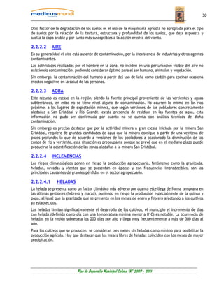 30


Otro factor de la degradación de los suelos es el uso de la maquinaria agrícola no apropiada para el tipo
de suelos por la relación de la textura, estructura y profundidad de los suelos, que deja expuesta y
suelta la capa arable y por tanto más susceptibles a la acción erosiva del viento.

2.2.2.2     AIRE
En su generalidad el aire está ausente de contaminación, por la inexistencia de industrias y otros agentes
contaminantes.
Las actividades realizadas por el hombre en la zona, no inciden en una perturbación visible del aire no
existiendo contaminación, pudiendo considerar óptimo para el ser humano, animales y vegetación.
Sin embargo, la contaminación del humano a partir del uso de leña como carbón para cocinar ocasiona
efectos negativos en la salud de las personas.

2.2.2.3     AGUA
Este recurso es escaso en la región, siendo la fuente principal proveniente de las vertientes y aguas
subterráneas, en estas no se tiene nivel alguno de contaminación. No ocurren lo mismo en los ríos
próximos a los lugares de explotación minera, que según versiones de los pobladores concretamente
aledañas a San Cristóbal y Río Grande, existe presencia de residuos en las fuentes de agua, esta
información no pudo ser confirmada por cuanto no se cuenta con análisis técnicos de dicha
contaminación.
Sin embargo es preciso destacar que por la actividad minera a gran escala iniciada por la minera San
Cristóbal, requiere de grandes cantidades de agua que la minera consigue a partir de una veintena de
pozos profundos lo que de acuerdo a versiones de los pobladores a ocasionado la disminución de los
cursos de río y vertiente, esta situación es preocupante porque se prevé que en el mediano plazo puede
producirse la desertificación de las zonas aledañas a la minera San Cristóbal.

2.2.2.4     INCLEMENCIAS
Los riegos climatológicos ponen en riesgo la producción agropecuaria, fenómenos como la granizada,
heladas, nevadas y vientos que se presentan en épocas y con frecuencias impredecibles, son los
principales causantes de grandes pérdidas en el sector agropecuario.

2.2.2.4.1      HELADAS
La helada se presenta como un factor climático más adverso por cuanto este llega de forma temprana en
las últimas gestiones (febrero y marzo), poniendo en riesgo la producción especialmente de la quinua y
papa, al igual que la granizada que se presenta en los meses de enero y febrero afectando a los cultivos
ya establecidos.
Las heladas limitan significativamente el desarrollo de los cultivos, el municipio el incremento de días
con helada (definida como día con una temperatura mínima menor a 0°C) es notable. La ocurrencia de
heladas en la región sobrepasa los 200 días por año y llega muy frecuentemente a más de 300 días al
año.
Para los cultivos que se producen, se consideran tres meses sin heladas como mínimo para posibilitar la
producción agrícola. Hay que destacar que los meses libres de heladas coinciden con los meses de mayor
precipitación.




                            Plan de Desarrollo Municipal Colcha “K” 2007 - 2011
 