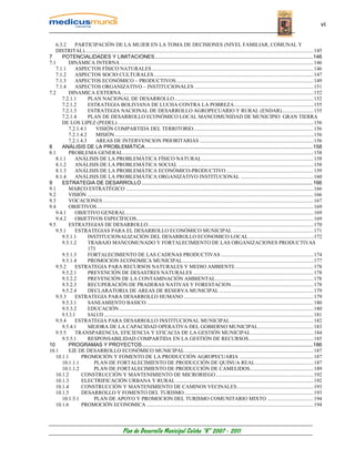 vi


   6.3.2     PARTICIPACIÓN DE LA MUJER EN LA TOMA DE DECISIONES (NIVEL FAMILIAR, COMUNAL Y
   DISTRITAL)............................................................................................................................................................................. 145
7     POTENCIALIDADES Y LIMITACIONES ............................................................................................................146
7.1      DINÁMICA INTERNA .................................................................................................................................................. 146
   7.1.1     ASPECTOS FÍSICO NATURALES .......................................................................................................................... 146
   7.1.2     ASPECTOS SOCIO CULTURALES......................................................................................................................... 147
   7.1.3     ASPECTOS ECONÓMICO – PRODUCTIVOS........................................................................................................ 149
   7.1.4     ASPECTOS ORGANIZATIVO – INSTITUCIONALES .......................................................................................... 151
7.2      DINAMICA EXTERNA ................................................................................................................................................. 152
      7.2.1.1      PLAN NACIONAL DE DESARROLLO ......................................................................................................... 152
      7.2.1.2      ESTRATEGIA BOLIVIANA DE LUCHA CONTRA LA POBREZA............................................................ 155
      7.2.1.3      ESTRATEGIA NACIONAL DE DESARROLLO AGROPECUARIO Y RURAL (ENDAR)........................ 155
      7.2.1.4      PLAN DE DESARROLLO ECONÓMICO LOCAL MANCOMUNIDAD DE MUNICIPIO GRAN TIERRA
      DE LOS LIPEZ (PEDEL) .................................................................................................................................................... 156
         7.2.1.4.1     VISIÓN COMPARTIDA DEL TERRITORIO........................................................................................... 156
         7.2.1.4.2     MISIÓN ...................................................................................................................................................... 156
         7.2.1.4.3     AREAS DE INTERVENCION PRIORITARIAS ...................................................................................... 156
8     ANÁLISIS DE LA PROBLEMÁTICA...................................................................................................................158
8.1      PROBLEMA GENERAL................................................................................................................................................ 158
   8.1.1     ANÁLISIS DE LA PROBLEMÁTICA FÍSICO NATURAL .................................................................................... 158
   8.1.2     ANÁLISIS DE LA PROBLEMÁTICA SOCIAL ...................................................................................................... 158
   8.1.3     ANÁLISIS DE LA PROBLEMÁTICA ECONÓMICO-PRODUCTIVO .................................................................. 159
   8.1.4     ANÁLISIS DE LA PROBLEMÁTICA ORGANIZATIVO INSTITUCIONAL ....................................................... 160
9     ESTRATEGIA DE DESARROLLO .....................................................................................................................166
9.1      MARCO ESTRATÉGICO .............................................................................................................................................. 166
9.2      VISIÓN ........................................................................................................................................................................... 166
9.3      VOCACIONES ............................................................................................................................................................... 167
9.4      OBJETIVOS.................................................................................................................................................................... 169
   9.4.1     OBJETIVO GENERAL.............................................................................................................................................. 169
   9.4.2     OBJETIVOS ESPECÍFICOS...................................................................................................................................... 169
9.5      ESTRATEGIAS DE DESARROLLO............................................................................................................................. 170
   9.5.1     ESTRATEGIAS PARA EL DESARROLLO ECONÓMICO MUNICIPAL ............................................................. 171
      9.5.1.1      INSTITUCIONALIZACIÓN DEL DESARROLLO ECONOMICO LOCAL ................................................. 172
      9.5.1.2      TRABAJO MANCOMUNADO Y FORTALECIMIENTO DE LAS ORGANIZACIONES PRODUCTIVAS
                   173
      9.5.1.3      FORTALECIMIENTO DE LAS CADENAS PRODUCTIVAS ...................................................................... 174
      9.5.1.4      PROMOCION ECONOMICA MUNICIPAL................................................................................................... 177
   9.5.2     ESTRATEGIA PARA RECURSOS NATURALES Y MEDIO AMBIENTE ........................................................... 178
      9.5.2.1      PREVENCIÓN DE DESASTRES NATURALES ........................................................................................... 178
      9.5.2.2      PREVENCIÓN DE LA CONTAMINACIÓN AMBIENTAL.......................................................................... 178
      9.5.2.3      RECUPERACIÓN DE PRADERAS NATIVAS Y FORESTACION.............................................................. 178
      9.5.2.4      DECLARATORIA DE AREAS DE RESERVA MUNICIPAL ....................................................................... 179
   9.5.3     ESTRATEGIA PARA DESARROLLO HUMANO .................................................................................................. 179
      9.5.3.1      SANEAMIENTO BASICO .............................................................................................................................. 180
      9.5.3.2      EDUCACIÓN ................................................................................................................................................... 180
      9.5.3.3      SALUD .............................................................................................................................................................. 181
   9.5.4     ESTRATEGIA PARA DESARROLLO INSTITUCIONAL MUNICIPAL............................................................... 182
      9.5.4.1      MEJORA DE LA CAPACIDAD OPERATIVA DEL GOBIERNO MUNICIPAL.......................................... 183
   9.5.5     TRANSPARENCIA, EFICIENCIA Y EFICACIA DE LA GESTIÓN MUNICIPAL ............................................... 184
      9.5.5.1      RESPONSABILIDAD COMPARTIDA EN LA GESTIÓN DE RECURSOS................................................. 185
10       PROGRAMAS Y PROYECTOS.....................................................................................................................186
10.1     EJE DE DESARROLLO ECONÓMICO MUNICIPAL ................................................................................................. 187
   10.1.1      PROMOCIÓN Y FOMENTO DE LA PRODUCCIÓN AGROPECUARIA ........................................................ 187
      10.1.1.1       PLAN DE FORTALECIMIENTO DE PRODUCCIÓN DE QUINUA REAL............................................ 187
      10.1.1.2       PLAN DE FORTALECIMIENTO DE PRODUCCIÓN DE CAMELIDOS................................................ 189
   10.1.2      CONSTRUCCIÓN Y MANTENIMIENTO DE MICRORIEGO.......................................................................... 192
   10.1.3      ELECTRIFICACIÓN URBANA Y RURAL ........................................................................................................ 192
   10.1.4      CONSTRUCCIÓN Y MANTENIMIENTO DE CAMINOS VECINALES.......................................................... 193
   10.1.5      DESARROLLO Y FOMENTO DEL TURISMO.................................................................................................. 193
      10.1.5.1       PLAN DE APOYO Y PROMOCION DEL TURISMO COMUNITARIO MIXTO ................................... 194
   10.1.6      PROMOCIÓN ECONOMICA .............................................................................................................................. 194




                                                   Plan de Desarrollo Municipal Colcha “K” 2007 - 2011
 