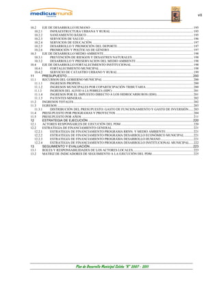 vii


10.2      EJE DE DESARROLLO HUMANO .............................................................................................................................. 195
   10.2.1      INFRAESTRUCTURA URBANA Y RURAL ..................................................................................................... 195
   10.2.2      SANEAMIENTO BÁSICO ................................................................................................................................... 195
   10.2.3      SERVICIOS DE SALUD ...................................................................................................................................... 196
   10.2.4      SERVICIOS DE EDUCACIÓN. ........................................................................................................................... 197
   10.2.5      DESARROLLO Y PROMOCIÓN DEL DEPORTE. ............................................................................................ 197
   10.2.6      PROMOCIÓN Y POLÍTICAS DE GÉNERO. ...................................................................................................... 197
10.3      EJE DE DESARROLLO MEDIO AMBIENTE.............................................................................................................. 198
   10.3.1      PREVENCIÓN DE RIESGOS Y DESASTRES NATURALES ........................................................................... 198
   10.3.2      DESARROLLO Y PRESERVACION DEL MEDIO AMBIENTE ...................................................................... 198
10.4      EJE DE DESARROLLO FORTALECIMIENTO INSTITUCIONAL............................................................................ 198
   10.4.1      FORTALECIMIENTO MUNICIPAL ................................................................................................................... 198
   10.4.2      SERVICIO DE CATASTRO URBANO Y RURAL ............................................................................................. 199
11        PRESUPUESTO............................................................................................................................................200
11.1      RECURSOS DEL GOBIERNO MUNICIPAL ............................................................................................................... 200
   11.1.1      INGRESOS PROPIOS........................................................................................................................................... 200
   11.1.2      INGRESOS MUNICIPALES POR COPARTICIPACIÓN TRIBUTARIA .......................................................... 200
   11.1.3      INGRESOS DEL ALIVIO A LA POBREZA (HIPC) ................................................................................................... 201
   11.1.4      INGRESOS POR EL IMPUESTO DIRECTO A LOS HIDROCARBUROS (IDH)............................................. 201
   11.1.5      PATENTES MINERAS......................................................................................................................................... 202
11.2      INGRESOS TOTALES................................................................................................................................................... 202
11.3      EGRESOS ....................................................................................................................................................................... 203
   11.3.1      DISTRIBUCIÓN DEL PRESUPUESTO: GASTO DE FUNCIONAMIENTO Y GASTO DE INVERSIÓN...... 203
11.4      PRESUPUESTO POR PROGRAMAS Y PROYECTOS ............................................................................................... 204
11.5      PRESUPUESTO POR AÑOS ......................................................................................................................................... 211
12        ESTRATEGIA DE EJECUCIÓN ....................................................................................................................220
12.1      ACTORES RESPONSABLES DE EJECUCIÓN DEL PDM ......................................................................................... 220
12.2      ESTRATEGIA DE FINANCIAMIENTO GENERAL.................................................................................................... 221
   12.2.1      ESTRATEGIA DE FINANCIAMIENTO PROGRAMA RRNN. Y MEDIO AMBIENTE.................................. 221
   12.2.2      ESTRATEGIA DE FINANCIAMIENTO PROGRAMA DESARROLLO ECONÓMICO MUNICIPAL ........... 221
   12.2.3      ESTRATEGIA DE FINANCIAMIENTO PROGRAMA DESARROLLO HUMANO ........................................ 221
   12.2.4      ESTRATEGIA DE FINANCIAMIENTO PROGRAMA DESARROLLO INSTITUCIONAL MUNICIPAL..... 222
13        SEGUIMIENTO Y EVALUACIÓN ..................................................................................................................223
13.1      ROLES Y RESPONSABILIDADES DE LOS ACTORES LOCALES. ......................................................................... 223
13.2      MATRIZ DE INDICADORES DE SEGUIMIENTO A LA EJECUCIÓN DEL PDM................................................... 225




                                                  Plan de Desarrollo Municipal Colcha “K” 2007 - 2011
 