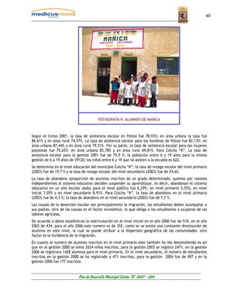 60




                                         FOTOGRAFÍA 9: ALUMNOS DE MAÑICA



Según el Censo 2001, la tasa de asistencia escolar en Potosí fue 78,93%; en área urbana la tasa fue
86,61% y en área rural 74,57%. La tasa de asistencia escolar para los hombres de Potosí fue 82,13%: en
área urbana 87,44% y en área rural 79,51%. Por su parte, la tasa de asistencia escolar para las mujeres
potosinas fue 75,65%: en área urbana 85,78% y en área rural 69,81%. Para Colcha “K”, La tasa de
asistencia escolar para la gestión 2001 fue de 79,9 %; la población entre 6 y 19 años para la misma
gestión de 6 a 19 años de 39120; los niños entre 6 y 19 que no asisten a la escuela es 622.
Se determino en el nivel educación del municipio Colcha “K”: la tasa de rezago escolar del nivel primario
(2003) fue de 19,7 % y la tasa de rezago escolar del nivel secundario (2003) fue de 24,6%.
La tasa de abandono (proporción de alumnos inscritos de un grado determinado, quienes por razones
independientes al sistema educativo deciden suspender su aprendizaje, es decir, abandonan el sistema
educativo en un año escolar dado) para el nivel público fue 6,29%; en nivel primario 5,55%; en nivel
inicial 7,05% y en nivel secundario 8,91%. Para Colcha “K”, la tasa de abandono en el nivel primario
(2003) fue de 4,3 %; la tasa de abandono en el nivel secundario (2003) fue de 7,7 %.
Las causas de la deserción escolar son principalmente la migración, los estudiantes deben acompañar a
sus padres, otra de las causas es el factor económico, lo que obliga a los estudiantes a ocuparse de las
labores agrícolas.
De acuerdo a datos estadísticos la matriculación en el nivel inicial en el año 2000 fue de 510, en el año
2003 de 434, para el año 2006 este numero es de 355, como se ve existe una constante disminución de
alumnos en este nivel, la cual se puede atribuir a la dispersión geográfica de las comunidades, otro
factor es la incidencia de la migración.
En cuanto al numero de alumnos inscritos en el nivel primario este también ha ido descendiendo es así
que en al gestión 2000 se tenia 2624 niños inscritos, para la gestión 2003 se registro 2471, en la gestión
2006 se registrara 1428 alumnos para el nivel primario. En el nivel secundario, el numero de estudiantes
inscritos en la gestión 2000 se ha registrado a 471 inscritos, para la gestión 2004 fue de 497 y en la
gestión 2006 fue 177 inscritos


                            Plan de Desarrollo Municipal Colcha “K” 2007 - 2011
 