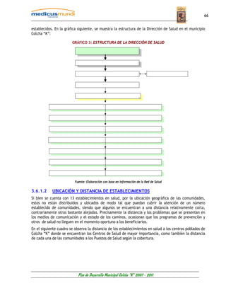 66


establecidos. En la gráfica siguiente, se muestra la estructura de la Dirección de Salud en el municipio
Colcha “K”:

                        GRÁFICO 3: ESTRUCTURA DE LA DIRECCIÓN DE SALUD




                          Fuente: Elaboración con base en información de la Red de Salud

3.6.1.2     UBICACIÓN Y DISTANCIA DE ESTABLECIMIENTOS
Si bien se cuenta con 13 establecimientos en salud, por la ubicación geográfica de las comunidades,
estos no están distribuidos y ubicados de modo tal que puedan cubrir la atención de un número
establecido de comunidades, siendo que algunos se encuentran a una distancia relativamente corta,
contrariamente otras bastante alejadas. Precisamente la distancia y los problemas que se presentan en
los medios de comunicación y el estado de los caminos, ocasionan que los programas de prevención y
otros de salud no lleguen en el momento oportuno a los beneficiarios.
En el siguiente cuadro se observa la distancia de los establecimientos en salud a los centros poblados de
Colcha “K” donde se encuentran los Centros de Salud de mayor importancia, como también la distancia
de cada una de las comunidades a los Puestos de Salud según la cobertura.




                            Plan de Desarrollo Municipal Colcha “K” 2007 - 2011
 