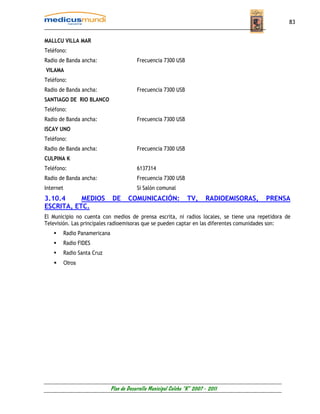 83


MALLCU VILLA MAR
Teléfono:
Radio de Banda ancha:                       Frecuencia 7300 USB
VILAMA
Teléfono:
Radio de Banda ancha:                       Frecuencia 7300 USB
SANTIAGO DE RIO BLANCO
Teléfono:
Radio de Banda ancha:                       Frecuencia 7300 USB
ISCAY UNO
Teléfono:
Radio de Banda ancha:                       Frecuencia 7300 USB
CULPINA K
Teléfono:                                   6137314
Radio de Banda ancha:                       Frecuencia 7300 USB
Internet                                    Si Salón comunal
3.10.4     MEDIOS               DE      COMUNICACIÓN:               TV,      RADIOEMISORAS,   PRENSA
ESCRITA, ETC.
El Municipio no cuenta con medios de prensa escrita, ni radios locales, se tiene una repetidora de
Televisión. Las principales radioemisoras que se pueden captar en las diferentes comunidades son:
           Radio Panamericana
           Radio FIDES
           Radio Santa Cruz
           Otros




                                Plan de Desarrollo Municipal Colcha “K” 2007 - 2011
 