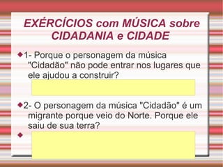 EXÉRCÍCIOS com MÚSICA sobre
CIDADANIA e CIDADE
1- Porque o personagem da música
"Cidadão" não pode entrar nos lugares que
ele ajudou a construir?
2- O personagem da música "Cidadão" é um
migrante porque veio do Norte. Porque ele
saiu de sua terra?

 