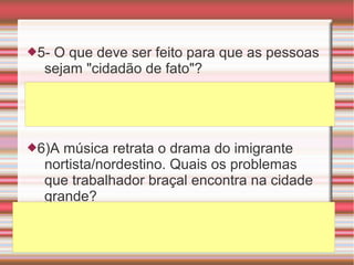 5- O que deve ser feito para que as pessoas
sejam "cidadão de fato"?
6)A música retrata o drama do imigrante
nortista/nordestino. Quais os problemas
que trabalhador braçal encontra na cidade
grande?
 