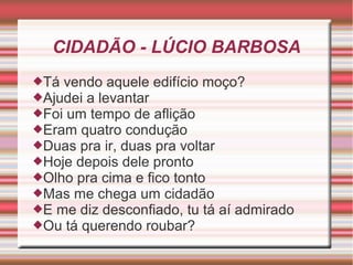 CIDADÃO - LÚCIO BARBOSA
Tá vendo aquele edifício moço?
Ajudei a levantar
Foi um tempo de aflição
Eram quatro condução
Duas pra ir, duas pra voltar
Hoje depois dele pronto
Olho pra cima e fico tonto
Mas me chega um cidadão
E me diz desconfiado, tu tá aí admirado
Ou tá querendo roubar?
 