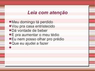 Leia com atenção
Meu domingo tá perdido
Vou pra casa entristecido
Dá vontade de beber
E pra aumentar o meu tédio
Eu nem posso olhar pro prédio
Que eu ajudei a fazer

 