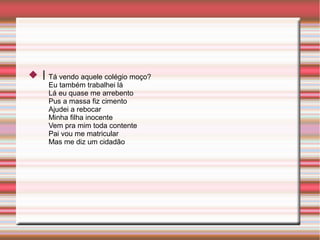 I Tá vendo aquele colégio moço?
Eu também trabalhei lá
Lá eu quase me arrebento
Pus a massa fiz cimento
Ajudei a rebocar
Minha filha inocente
Vem pra mim toda contente
Pai vou me matricular
Mas me diz um cidadão
 