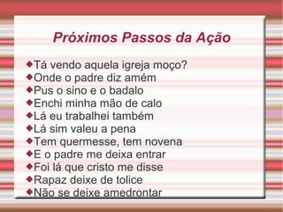 Próximos Passos da Ação
Tá vendo aquela igreja moço?
Onde o padre diz amém
Pus o sino e o badalo
Enchi minha mão de calo
Lá eu trabalhei também
Lá sim valeu a pena
Tem quermesse, tem novena
E o padre me deixa entrar
Foi lá que cristo me disse
Rapaz deixe de tolice
Não se deixe amedrontar
 