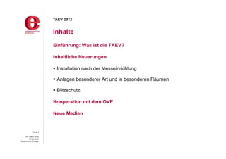 TAEV 2012


                       Inhalte

                       Einführung: Was ist die TAEV?

                       Inhaltliche Neuerungen

                        Installation nach der Messeinrichtung

                        Anlagen besonderer Art und in besonderen Räumen

                        Blitzschutz

                       Kooperation mit dem OVE

                       Neue Medien


             Seite 2

     PG TAEV 2012
          05.09.2012
Oesterreichs Energie
 