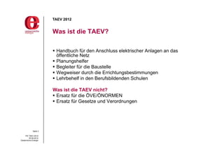 TAEV 2012


                       Was ist die TAEV?

                        Handbuch für den Anschluss elektrischer Anlagen an das
                         öffentliche Netz
                        Planungshelfer
                        Begleiter für die Baustelle
                        Wegweiser durch die Errichtungsbestimmungen
                        Lehrbehelf in den Berufsbildenden Schulen

                       Was ist die TAEV nicht?
                        Ersatz für die ÖVE/ÖNORMEN
                        Ersatz für Gesetze und Verordnungen




             Seite 3

     PG TAEV 2012
          05.09.2012
Oesterreichs Energie
 
