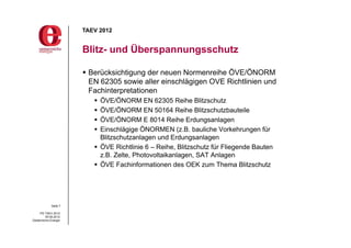 TAEV 2012


                       Blitz- und Überspannungsschutz

                        Berücksichtigung der neuen Normenreihe ÖVE/ÖNORM
                         EN 62305 sowie aller einschlägigen OVE Richtlinien und
                         Fachinterpretationen
                           ÖVE/ÖNORM EN 62305 Reihe Blitzschutz
                           ÖVE/ÖNORM EN 50164 Reihe Blitzschutzbauteile
                           ÖVE/ÖNORM E 8014 Reihe Erdungsanlagen
                           Einschlägige ÖNORMEN (z.B. bauliche Vorkehrungen für
                            Blitzschutzanlagen und Erdungsanlagen
                           ÖVE Richtlinie 6 – Reihe, Blitzschutz für Fliegende Bauten
                            z.B. Zelte, Photovoltaikanlagen, SAT Anlagen
                           ÖVE Fachinformationen des OEK zum Thema Blitzschutz




             Seite 7

     PG TAEV 2012
          05.09.2012
Oesterreichs Energie
 
