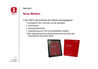 TAEV 2012


                       Neue Medien

                        Die TAEV wird erstmals als E-Book herausgegeben
                             Kompakt für den Techniker auf der Baustelle
                             Suchfunktion
                             Lesezeichenfunktion
                             Vergrößerung von Text und Schaltbildern möglich
                             Bei Verwendung eines elektronischen Normen-Abos alle
                              Informationen auf einem Gerät




             Seite 9

     PG TAEV 2012
          05.09.2012
Oesterreichs Energie
 