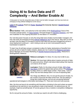 1
Using AI to Solve Data and IT
Complexity -- And Better Enable AI
A discussion on how the rising tidal wave of data must be better managed, and how new tools are
emerging to bring artificial intelligence to the rescue.
Listen to the podcast. Find it on iTunes. Download the transcript. Sponsor: Hewlett Packard
Enterprise.
Dana Gardner: Hello, and welcome to the next edition of the BriefingsDirect Voice of the
Innovator podcast series. I’m Dana Gardner, Principal Analyst at Interarbor Solutions, your host
and moderator for this ongoing discussion on the latest in IT innovation.
Our next discussion focuses on why the rising tidal wave of data must be better managed, and
how new tools are emerging to bring artificial intelligence (AI) to the rescue. Stay with us now as
we learn how the latest AI innovations improve both data and services management across a
cloud deployment continuum -- and in doing so set up an even more powerful way for
businesses to exploit AI.
To learn how AI will help conquer complexity to allow for higher abstractions of benefits from
across all sorts of data for better analysis, please join me in welcoming Rebecca Lewington,
Senior Manager of Innovation Marketing at Hewlett Packard Enterprise (HPE). Welcome to
BriefingsDirect, Rebecca.
Rebecca Lewington: Hi, Dana. It’s very nice to talk to you.
Gardner: We have been talking about massive amounts of data
for quite some time. What’s new about data buildup that requires
us to look to AI for help?
Lewington: Partly it is the sheer amount of data. IDC’s Data
Age Study predicts the global data sphere will be 175 zettabytes
by 2025, which is a rather large number. That’s what, 1 and 21
zeros? But we have always been in an era of exploding data.
Yet, things are different. One, it’s not just the amount of data; it’s
the number of sources the data comes from. We are adding in
things like mobile devices, and we are connecting factories’
operational technologies to information technology (IT). There are more and more sources.
Also, the time we have to do something with that data is shrinking to the point where we expect
everything to be real-time or you are going to make a bad decision. An autonomous car, for
example, might do something bad. Or we are going to miss a market or competitive intelligence
opportunity.
So it’s not just the amount of data -- but what you need to do with it that is challenging.
Lewington
 