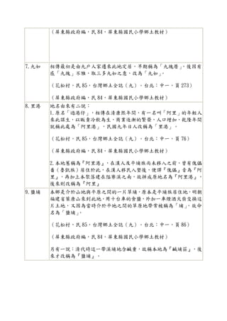 （屏東縣政府編，民 84，屏東縣國民小學鄉土教材）




7.九如   相傳最初是由九戶人家遷來此地定居，早期稱為「九塊厝」
                                ，後因有
       感「九塊」不雅，取三多九如之意，改為「九如」
                            。

       （花松村，民 85，台灣鄉土全誌（九）。台北：中一，頁 273）

       （屏東縣政府編，民 84，屏東縣國民小學鄉土教材）
8.里港   地名由來有二說：
       1.原名「過港仔」，相傳在清康熙年間，有一名叫「阿里」的年輕人
       來此謀生，以販賣冷飲為生，商業逐漸的繁榮，人口增加，乾隆年間
       就稱此處為「阿里港」，民國九年日人改稱為「里港」。

       （花松村，民 85，台灣鄉土全誌（九）。台北：中一，頁 76）

       （屏東縣政府編，民 84，屏東縣國民小學鄉土教材）

       2.本地舊稱為『阿里港』，在漢人及平埔族尚未移入之前，曾有傀儡
       番（魯凱族）居住於此，在漢人移民入墾後，便譯『傀儡』音為『阿
       里』，再加上本聚落建在隘寮溪之南，故拼成原地名為『阿里港』，
       後來則改稱為『阿里』
9.鹽埔   本鄉是介於山地與平原之間的一片草埔，原本是平埔族居住地，明朝
       福建省葉唐山來到此地，用十台車的食鹽，外加一車煙酒火柴交換這
       片土地，又因為當時介於平地之間的草原地帶常被稱為「埔」，故命
       名為「鹽埔」
            。

       （花松村，民 85，台灣鄉土全誌（九）。台北：中一，頁 86）

       （屏東縣政府編，民 84，屏東縣國民小學鄉土教材）

       另有一說：清代時這一帶溪埔地含鹹重，故稱本地為『鹹埔莊』，後
       來才改稱為『鹽埔』。
 