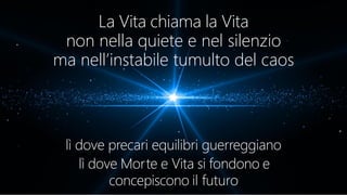 La Vita chiama la Vita
non nella quiete e nel silenzio
ma nell’instabile tumulto del caos
lì dove precari equilibri guerreggiano
lì dove Morte e Vita si fondono e
concepiscono il futuro
 