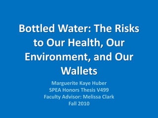 Bottled Water: The Risks
to Our Health, Our
Environment, and Our
Wallets
Marguerite Kaye Huber
SPEA Honors Thesis V499
Faculty Advisor: Melissa Clark
Fall 2010
 