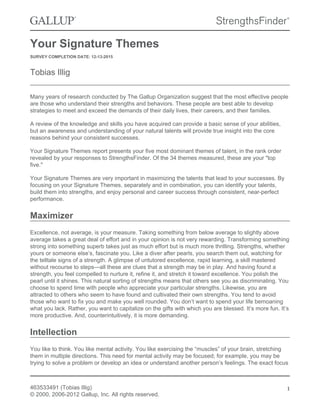 Your Signature Themes
SURVEY COMPLETION DATE: 12-13-2015
Tobias Illig
Many years of research conducted by The Gallup Organization suggest that the most effective people
are those who understand their strengths and behaviors. These people are best able to develop
strategies to meet and exceed the demands of their daily lives, their careers, and their families.
A review of the knowledge and skills you have acquired can provide a basic sense of your abilities,
but an awareness and understanding of your natural talents will provide true insight into the core
reasons behind your consistent successes.
Your Signature Themes report presents your five most dominant themes of talent, in the rank order
revealed by your responses to StrengthsFinder. Of the 34 themes measured, these are your "top
five."
Your Signature Themes are very important in maximizing the talents that lead to your successes. By
focusing on your Signature Themes, separately and in combination, you can identify your talents,
build them into strengths, and enjoy personal and career success through consistent, near-perfect
performance.
Maximizer
Excellence, not average, is your measure. Taking something from below average to slightly above
average takes a great deal of effort and in your opinion is not very rewarding. Transforming something
strong into something superb takes just as much effort but is much more thrilling. Strengths, whether
yours or someone else’s, fascinate you. Like a diver after pearls, you search them out, watching for
the telltale signs of a strength. A glimpse of untutored excellence, rapid learning, a skill mastered
without recourse to steps—all these are clues that a strength may be in play. And having found a
strength, you feel compelled to nurture it, refine it, and stretch it toward excellence. You polish the
pearl until it shines. This natural sorting of strengths means that others see you as discriminating. You
choose to spend time with people who appreciate your particular strengths. Likewise, you are
attracted to others who seem to have found and cultivated their own strengths. You tend to avoid
those who want to fix you and make you well rounded. You don’t want to spend your life bemoaning
what you lack. Rather, you want to capitalize on the gifts with which you are blessed. It’s more fun. It’s
more productive. And, counterintuitively, it is more demanding.
Intellection
You like to think. You like mental activity. You like exercising the “muscles” of your brain, stretching
them in multiple directions. This need for mental activity may be focused; for example, you may be
trying to solve a problem or develop an idea or understand another person’s feelings. The exact focus
463533491 (Tobias Illig)
© 2000, 2006-2012 Gallup, Inc. All rights reserved.
1
 