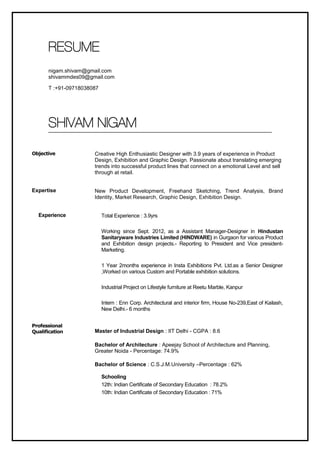 RESUME 
nigam.shivam@gmail.com 
shivammdes09@gmail.com 
T :+91-09718038087 
SHIVAM NIGAM 
Objective 
Expertise 
Experience 
Professional 
Qualification 
Creative High Enthusiastic Designer with 3.9 years of experience in Product 
Design, Exhibition and Graphic Design. Passionate about translating emerging 
trends into successful product lines that connect on a emotional Level and sell 
through at retail. 
New Product Development, Freehand Sketching, Trend Analysis, Brand 
Identity, Market Research, Graphic Design, Exhibition Design. 
Total Experience : 3.9yrs 
Working since Sept. 2012, as a Assistant Manager-Designer in Hindustan 
Sanitaryware Industries Limited (HINDWARE) in Gurgaon for various Product 
and Exhibition design projects.- Reporting to President and Vice president- 
Marketing. 
1 Year 2months experience in Insta Exhibitions Pvt. Ltd.as a Senior Designer 
,Worked on various Custom and Portable exhibition solutions. 
Industrial Project on Lifestyle furniture at Reetu Marble, Kanpur 
Intern : Enn Corp. Architectural and interior firm, House No-239,East of Kailash, 
New Delhi.- 6 months 
Master of Industrial Design : IIT Delhi - CGPA : 8.6 
Bachelor of Architecture : Apeejay School of Architecture and Planning, 
Greater Noida - Percentage: 74.9% 
Bachelor of Science : C.S.J.M.University –Percentage : 62% 
Schooling 
12th: Indian Certificate of Secondary Education : 78.2% 
10th: Indian Certificate of Secondary Education : 71% 
 