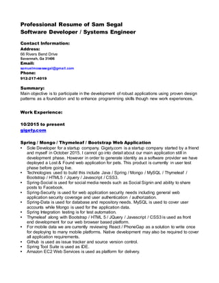 Professional Resume of Sam Segal
Software Developer / Systems Engineer
Contact Information:
Address:
66 Rivers Bend Drive
Savannah, Ga 31406
Email:
samuelmosessegal@gmail.com
Phone:
912-217-4019
Summary:
Main objective is to participate in the development of robust applications using proven design
patterns as a foundation and to enhance programming skills though new work experiences.
Work Experience:
10/2015 to present
gigety.com
Spring / Mongo / Thymeleaf / Bootstrap Web Application
• Sole Developer for a startup company. Gigety.com is a startup company started by a friend
and myself in October 2015. I cannot go into detail about our main application still in
development phase. However in order to generate identity as a software provider we have
deployed a Lost & Found web application for pets. This product is currently in user test
phase before going live.
• Technologies used to build this include Java / Spring / Mongo / MySQL / Thymeleaf /
Bootstrap / HTML5 / Jquery / Javascript / CSS3.
• Spring-Social is used for social media needs such as Social Signin and ability to share
posts to Facebook.
• Spring-Security is used for web application security needs including general web
application security coverage and user authentication / authorization.
• Spring-Data is used for database and repository needs. MySQL is used to cover user
accounts while Mongo is used for the application data.
• Spring Integration testing is for test automation.
• Thymeleaf along with Bootstrap / HTML 5 / JQuery / Javascript / CSS3 is used as front
end development for our web browser based platform.
• For mobile data we are currently reviewing React / PhoneGap as a solution to write once
for deploying to many mobile platforms. Native development may also be required to cover
all application requirements.
• Github is used as issue tracker and source version control.
• Spring Tool Suite is used as IDE.
• Amazon EC2 Web Services is used as platform for delivery.
 