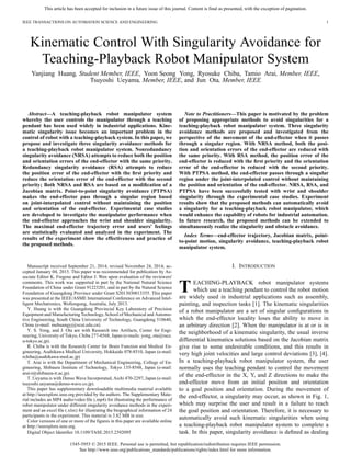 This article has been accepted for inclusion in a future issue of this journal. Content is final as presented, with the exception of pagination.
IEEE TRANSACTIONS ON AUTOMATION SCIENCE AND ENGINEERING 1
Kinematic Control With Singularity Avoidance for
Teaching-Playback Robot Manipulator System
Yanjiang Huang, Student Member, IEEE, Yoon Seong Yong, Ryosuke Chiba, Tamio Arai, Member, IEEE,
Tsuyoshi Ueyama, Member, IEEE, and Jun Ota, Member, IEEE
Abstract—A teaching-playback robot manipulator system
whereby the user controls the manipulator through a teaching
pendant has been used widely in industrial applications. Kine-
matic singularity issue becomes an important problem in the
control of robot with a teaching-playback system. In this paper, we
propose and investigate three singularity avoidance methods for
a teaching-playback robot manipulator system. Nonredundancy
singularity avoidance (NRSA) attempts to reduce both the position
and orientation errors of the end-effector with the same priority.
Redundancy singularity avoidance (RSA) attempts to reduce
the position error of the end-effector with the ﬁrst priority and
reduce the orientation error of the end-effector with the second
priority; Both NRSA and RSA are based on a modiﬁcation of a
Jacobian matrix. Point-to-point singularity avoidance (PTPSA)
makes the end-effector pass through a singular region based
on joint-interpolated control without maintaining the position
and orientation of the end-effector. Experimental case studies
are developed to investigate the manipulator performance when
the end-effector approaches the wrist and shoulder singularity.
The maximal end-effector trajectory error and users' feelings
are statistically evaluated and analyzed in the experiment. The
results of the experiment show the effectiveness and practice of
the proposed methods.
Manuscript received September 21, 2014; revised November 24, 2014; ac-
cepted January 04, 2015. This paper was recommended for publication by As-
sociate Editor K. Fregene and Editor J. Wen upon evaluation of the reviewers'
comments. This work was supported in part by the National Natural Science
Foundation of China under Grant 91223201, and in part by the Natural Science
Foundation of Guangdong Province under Grant S2013030013355. This paper
was presented at the IEEE/ASME International Conference on Advanced Intel-
ligent Mechatronics, Wollongong, Australia, July 2013.
Y. Huang is with the Guangdong Provincial Key Laboratory of Precision
Equipment and Manufacturing Technology, School of Mechanical and Automo-
tive Engineering, South China University of Technology, Guangdong 510640,
China (e-mail: mehuangyj@scut.edu.cn).
Y. S. Yong, and J. Ota are with Research into Artifacts, Center for Engi-
neering, University of Tokyo, Chiba 277-8568, Japan (e-mails: yong, ota@race.
u-tokyo.ac.jp).
R. Chiba is with the Research Center for Brain Function and Medical En-
gineering, Asahikawa Medical University, Hokkaido 078-8510, Japan (e-mail:
rchiba@asahikawa-med.ac.jp)
T. Arai is with the Department of Mechanical Engineering, College of En-
gineering, Shibaura Institute of Technology, Tokyo 135-8548, Japan (e-mail:
arai-t@shibaura-it.ac.jp).
T. Ueyama is with Denso Wave Incorporated, Aichi 470-2297, Japan (e-mail:
tsuyoshi.ueyama@denso-wave.co.jp).
This paper has supplementary downloadable multimedia material available
at http://ieeexplore.ieee.org provided by the authors. The Supplementary Mate-
rial includes an MP4 audio/video ﬁle (.mp4) for illustrating the performance of
robot manipulator under different singularity avoidance methods in the experi-
ment and an excel ﬁle (.xlsx) for illustrating the biographical information of 24
participants in the experiment. This material is 3.82 MB in size.
Color versions of one or more of the ﬁgures in this paper are available online
at http://ieeexplore.ieee.org.
Digital Object Identiﬁer 10.1109/TASE.2015.2392095
Note to Practitioners—This paper is motivated by the problem
of proposing appropriate methods to avoid singularities for a
teaching-playback robot manipulator system. Three singularity
avoidance methods are proposed and investigated from the
perspective of the movement of the end-effector when it passes
through a singular region. With NRSA method, both the posi-
tion and orientation errors of the end-effector are reduced with
the same priority. With RSA method, the position error of the
end-effector is reduced with the ﬁrst priority and the orientation
error of the end-effector is reduced with the second priority.
With PTPSA method, the end-effector passes through a singular
region under the joint-interpolated control without maintaining
the position and orientation of the end-effector. NRSA, RSA, and
PTPSA have been successfully tested with wrist and shoulder
singularity through the experimental case studies. Experiment
results show that the proposed methods can automatically avoid
a singularity for a teaching-playback robot manipulator, which
would enhance the capability of robots for industrial automation.
In future research, the proposed methods can be extended to
simultaneously realize the singularity and obstacle avoidance.
Index Terms—end-effector trajectory, Jacobian matrix, point-
to-point motion, singularity avoidance, teaching-playback robot
manipulator system.
I. INTRODUCTION
TEACHING-PLAYBACK robot manipulator systems
which use a teaching pendant to control the robot motion
are widely used in industrial applications such as assembly,
painting, and inspection tasks [1]. The kinematic singularities
of a robot manipulator are a set of singular conﬁgurations in
which the end-effector locality loses the ability to move in
an arbitrary direction [2]. When the manipulator is at or is in
the neighborhood of a kinematic singularity, the usual inverse
differential kinematics solutions based on the Jacobian matrix
give rise to some undesirable conditions, and this results in
very high joint velocities and large control deviations [3], [4].
In a teaching-playback robot manipulator system, the user
normally uses the teaching pendant to control the movement
of the end-effector in the X, Y, and Z directions to make the
end-effector move from an initial position and orientation
to a goal position and orientation. During the movement of
the end-effector, a singularity may occur, as shown in Fig. 1,
which may surprise the user and result in a failure to reach
the goal position and orientation. Therefore, it is necessary to
automatically avoid such kinematic singularities when using
a teaching-playback robot manipulator system to complete a
task. In this paper, singularity avoidance is deﬁned as dealing
1545-5955 © 2015 IEEE. Personal use is permitted, but republication/redistribution requires IEEE permission.
See http://www.ieee.org/publications_standards/publications/rights/index.html for more information.
 