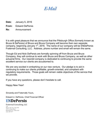 E-Mail
Date: January 5, 2016
From: Edward DePersis
Re: Announcement
It is with great pleasure that we announce that the Pittsburgh Office (formerly known as
Bruce & DePersis) of Bruce and Bruce Company will become their own separate
company, beginning January 1st
, 2016. The name of our company will be ENDePersis
Fraternal Consulting, LLC. Address, phone number and email will remain the same.
Though Ed and Nick DePersis are formally spinning off from Bruce and Bruce
Company, they will continue to work with Bruce and Bruce Company, as well as other
actuarial firms. Our new/old company is dedicated to continuing to provide the same
excellent service our clients are accustomed to.
We are very excited in embarking on our new venture. Our pledge is to aid in
continuing to make our clients profitable, growth-oriented, and compliant with
regulatory requirements. Those goals will remain viable objectives of the service that
we provide.
If you have any questions, please don’t hesitate to call.
Happy New Year!
Sincerely and Fraternally Yours,
Edward U. DePersis, Chief Financial Officer
ENDePersis
Fraternal Consulting, LLC
/kle
Manor Oak Two, Suite 980
1910 Cochran Road
Pittsburgh, PA 15220-1203
(412) 343-7077
 