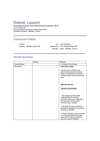 Dolivet, Laurent
Concentrix Annual Year Performance Evaluation 2016
1/1/16 to 8/31/16
Document Status Document shared with worker
Evaluated By Eeles - Willettes, Victoria
Employment Details
Position Job Team Manager
Location GB-BEL-LANYO-00 Department 0101-OPERATIONS-DIR
Manager Eeles - Willettes, Victoria
Overall Summary
Worker Manager
Overall Rating 4 - Exceeds Performance
Comments Final year review
Laurent took on board most
points listed below and actively
began to implement such points
and learnings from first half of the
year.
Mid-Year Review
Laurent comments:
- Has enjoyed gaining better
understanding on how the
company works e.g. challenges /
how we work with the client -
found this exp. valuable
- Has liked the improvements in
Specialists engagement and liked
working on the plan.
- Proud of bringing survey monkey
in to the wider team and mostly
been able to follow priorities he
set out in may for himself.
 
