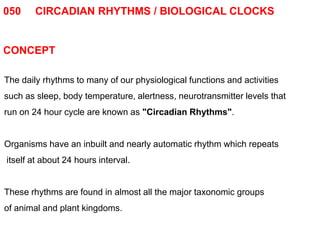 050 CIRCADIAN RHYTHMS / BIOLOGICAL CLOCKS
CONCEPT
The daily rhythms to many of our physiological functions and activities
such as sleep, body temperature, alertness, neurotransmitter levels that
run on 24 hour cycle are known as "Circadian Rhythms".
Organisms have an inbuilt and nearly automatic rhythm which repeats
itself at about 24 hours interval.
These rhythms are found in almost all the major taxonomic groups
of animal and plant kingdoms.