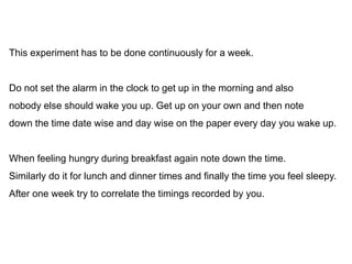 This experiment has to be done continuously for a week.
Do not set the alarm in the clock to get up in the morning and also
nobody else should wake you up. Get up on your own and then note
down the time date wise and day wise on the paper every day you wake up.
When feeling hungry during breakfast again note down the time.
Similarly do it for lunch and dinner times and finally the time you feel sleepy.
After one week try to correlate the timings recorded by you.
