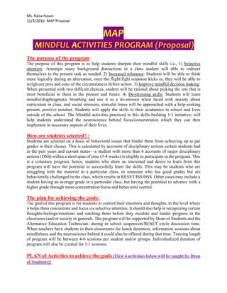 Ms. Raisa Hasan
11/3/2016- MAP Proposal
MAP
MINDFUL ACTIVITIES PROGRAM (Proposal)
The purpose of the program:
The purpose of this program is to help students sharpen their mindful skills i.e., 1) Selective
attention -Amongst many background distractions in a class student will able to redirect
themselves to the present task as needed. 2) Increased tolerance: Students will be able to think
more logically during an altercation, once the flight/fight response kicks in, they will be able to
weigh out pros and cons of the circumstances before action. 3) Improve mindful decision making:
When presented with two difficult choices, student will be rational about picking the one that is
most beneficial to them in the present and future. 4) De-stressing skills: Students will learn
mindful/diaphragmatic breathing and use it as a de-stressor when faced with anxiety about
curriculum in class, and social stressors, stressful times will be approached with a help-seeking
present, positive mindset. Students will apply the skills to their academics in school and lives
outside of the school. The Mindful activities practiced in this skills-building 1:1 initiative; will
help students understand the neuroscience behind focus/concentration which they can then
implement in necessary aspects of their lives.
How are students selected? :
Students are selected on a basis of behavioral issues that hinder them from achieving up to par
grades in their classes. This is calculated by accounts of disciplinary actions certain students had
in the past years and current status—a student with more than 6 accounts of major disciplinary
actions (OSS) within a short span of time (3-4 weeks) is eligible to participate in the program. This
is a voluntary program, hence, students who show an interested and desire to learn from this
program will have the potential to successfully learn the skills. This may be students who are
struggling with the material in a particular class, or someone who has good grades but are
behaviorally challenged in the class, which results in RESET/ISS/OSS. Other cases may include a
student having an average grade in a particular class, but having the potential to advance with a
higher grade through more concentration/focus and behavioral control.
The plan for achieving the goals:
The goal of this program is for students to control their emotions and thoughts, to the level where
it helps them concentrate and focus via selective attention. It should also help in recognizing certain
thoughts/feelings/emotions and catching them before they escalate and hinder progress in the
classroom (and/or society in general). The program will be supported by Dean of Students and the
Alternative Education Technician- during in school suspension/RESET circle discussion time.
When teachers have students in their classrooms for lunch detention, information sessions about
mindfulness and the neuroscience behind it could also be offered during that time. Training length
of program will be between 4-6 sessions per student and/or groups. Individualized duration of
program will also be created for 1:1 sessions.
PLAN of Activities to achieve the goals (First 4 activities below will be taught by Dean
of Students):
 